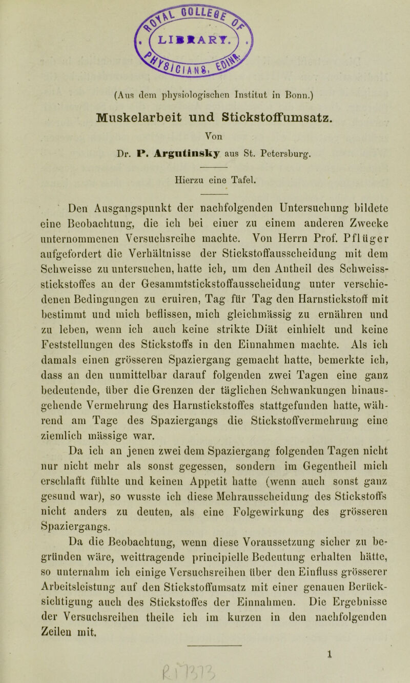 (Aus clem pliysiologischcn Institut in Bonn.) Muskelarbeit und Stickstoffumsatz. Von Dr. P. Argutinsky aus St. Petersburg. Hierzu eine Tafel. Den Ausgangspunkt der nachfolgenden Untersucbung bildete einc Beobachtung, die icli bei eiuer zu einem anderen Zwecke imternommenen Versucbsreihe machte. Von Herrn Prof. Pfltiger aufgefordert die Verbaltnisse der Stickstoffausscbeidung mit dem Scbweisse zu untersucben, liatte icb, um den Antkeil des Scbweiss- stickstoffes an der Gesammtstickstoffausscbeidung unter verscbie- denen Bedingungen zu eruiren, Tag fur Tag den Harnstickstoff mit bestimrat und micb beflissen, micb gleicbmassig zu ernabren und zu leben, wenn icb aucb keine strikte Diat einbielt und keine Feststellungen des Stickstoffs in den Einnabmen macbte. Als icb damals einen grbsseren Spaziergang gemacbt batte, bemerkte icb, dass an den unmittelbar darauf folgenden zwei Tagen eine ganz bedeutende, tiber die Grenzen der taglicben Scbwankungen binaus- gebende Vermebrung des Harnstickstoffes stattgefunden batte, wall - rend am Tage des Spaziergangs die Stickstoffvermebrung eine ziemlicb massige war. Da icb an jenen zwei dem Spaziergang folgenden Tagen nicbt nur nicbt mebr als sonst gegessen, sondern im Gegentbeil micb erscldafft fitblte und keinen Appetit batte (wenn aucb sonst ganz gesund war), so wusste icb diese Mebrausscbeidung des Stickstoffs nicbt anders zu deuten, als eine Folgewirkung des grbsseren Spaziergangs. Da die Beobacbtuug, wenn diese Voraussetzung sicker zu be- griinden ware, weittragende principielle Bedeutung erbalten batte, so unternabm icb einige Versuchsreiben itber den Einfluss grosserer Arbeitsleistung auf den Stickstoffumsatz mit einer genauen Beriick- sicbtigung aucb des Stickstoffes der Einnabmen. Die Ergebnisse der Versucbsreiben tlieile icb im kurzen in den liaclifolgenden Zeilen mit.