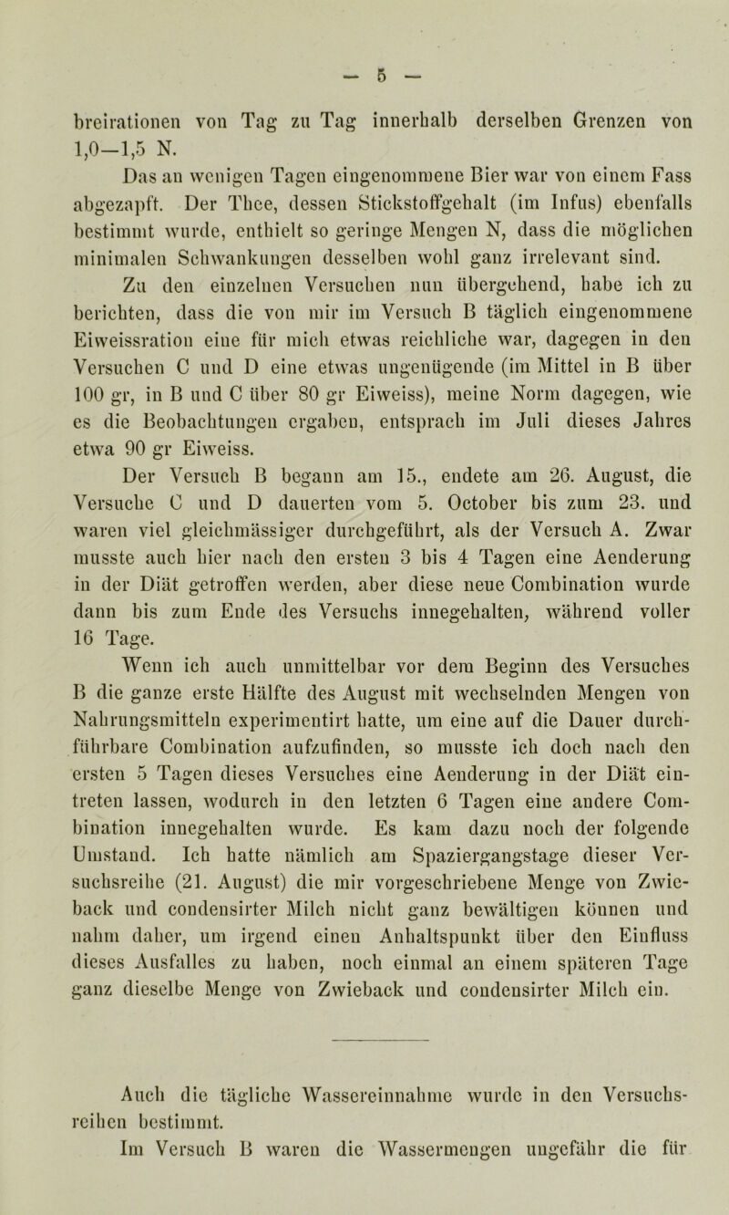 breirationen von Tag zu Tag innerhalb derselben Grenzen von 1,0—1,5 N. Das an wcnigen Tagcn eingenomruene Bier war von einem Fass abgezapft. Der Thee, (lessen Stickstoffgehalt (im Infus) ebenfalls bestimnit wnrde, enthielt so geringe Mengen N, dass die nioglichen minimalen Schwankungen desselben wolil ganz irrelevant sind. Zu den einzelnen Versucben nun ubergehend, babe icb zu bericbten, dass die von mir im Versucb B taglicb eingenommene Eiweissration eine fiir micli etwas reicblicbe war, dagegen in den Versucben C und D eine etwas ungeniigende (im Mittel in B liber 100 gr, in B und C liber 80 gr Eiweiss), meine Norm dagegen, wie es die Beobacbtungen crgaben, entspracli im Jali dieses Jabres etwa 90 gr Eiweiss. Der Versucb B begann am 15., endete am 26. August, die Versucbe C und D dauerten vom 5. October bis zum 23. und waren viel gleicbmassiger durchgeftibrt, als der Versucb A. Zwar musste aucb bier nacb den ersten 3 bis 4 Tagen eine Aenderung in der Dilit getroffen werden, aber diese neue Combination wurde dann bis zum Ende des Versucbs innegebalten, wabrend voller 16 Tage. Wenn icb aucb unmittelbar vor dem Beginn des Versucbes B die ganze erste Halfte des August mit wecbselnden Mengen von Nabrungsmitteln experimentirt batte, um eine auf die Dauer dureb- fiibrbare Combination aufzufinden, so musste icb docb nacb den ersten 5 Tagen dieses Versucbes eine Aenderung in der Diat ein- treten lassen, wodurcb in den letzten 6 Tagen eine andere Com- bination innegebalten wurde. Es kam dazu nocb der folgende Umstand. Ich hatte namlicb am Spaziergangstage dieser Ver- sucbsreihe (21. August) die mir vorgesckriebene Menge von Zwie- back und condensirter Milcb niclit ganz bewaltigen konnen und nabm daber, um irgend einen Anbaltspunkt iiber den Einfluss dieses Ausfalles zu liaben, nocb einmal an einem spateren Tage ganz dieselbe Menge von Zwieback und condensirter Milcb ein. Aucb die tagliebe Wassereinnabmc wurde in den Versucbs- reihen bestimnit. Im Versucb B waren die Wassermengen ungefabr die fiir