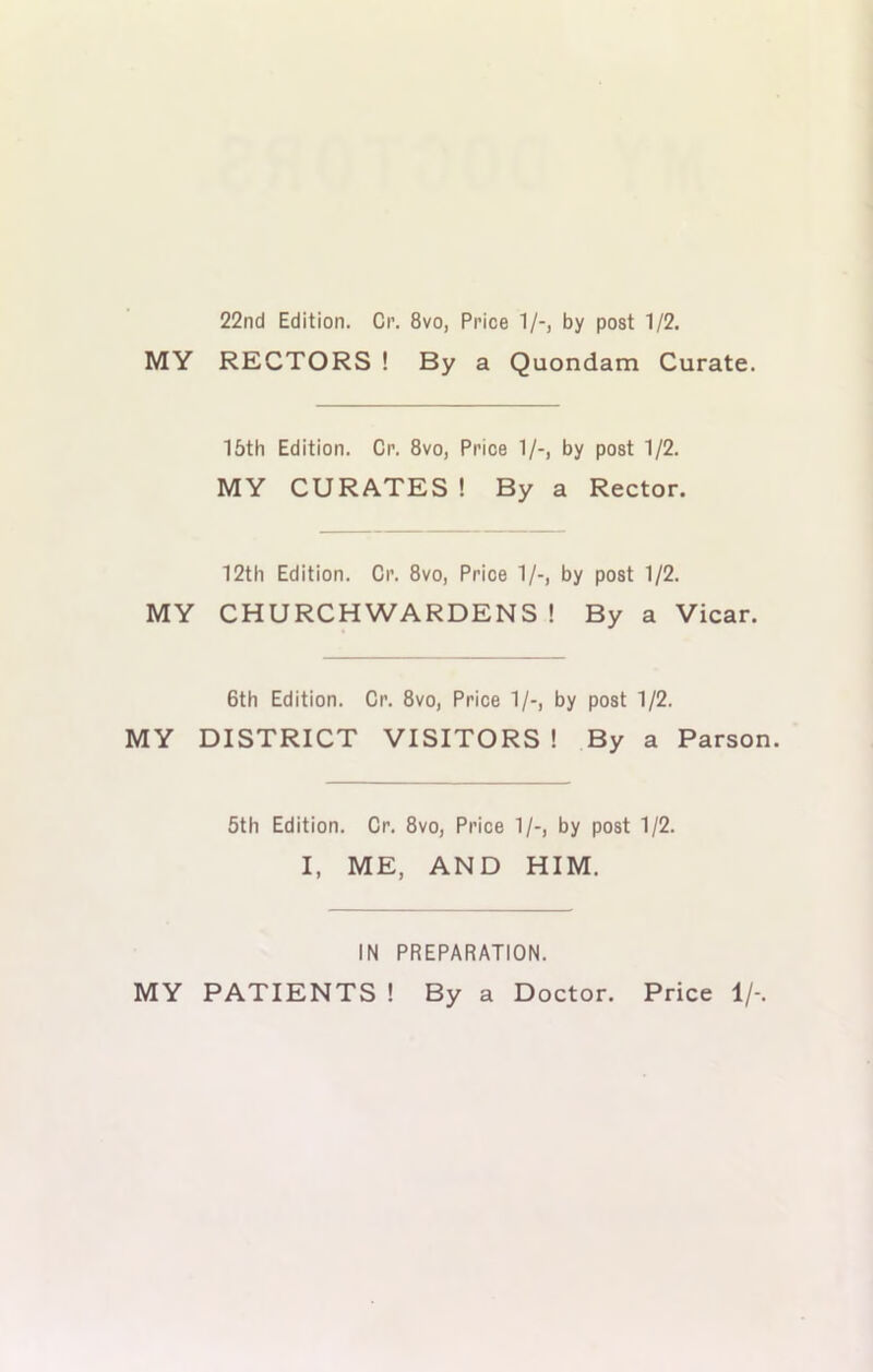 22nd Edition. Cr. 8vo, Price 1/-, by post 1/2. MY RECTORS ! By a Quondam Curate. 15th Edition. Cr. 8vo, Price 1/-, by post 1/2. MY CURATES ! By a Rector. 12th Edition. Cr. 8vo, Price 1/-, by post 1/2. MY CHURCHWARDENS ! By a Vicar. 6th Edition. Cr. 8vo, Price 1/-, by post 1/2. MY DISTRICT VISITORS ! By a Parson. 5th Edition. Cr. 8vo, Price 1/-, by post 1/2. I, ME, AND HIM. IN PREPARATION. MY PATIENTS ! By a Doctor. Price 1/-.