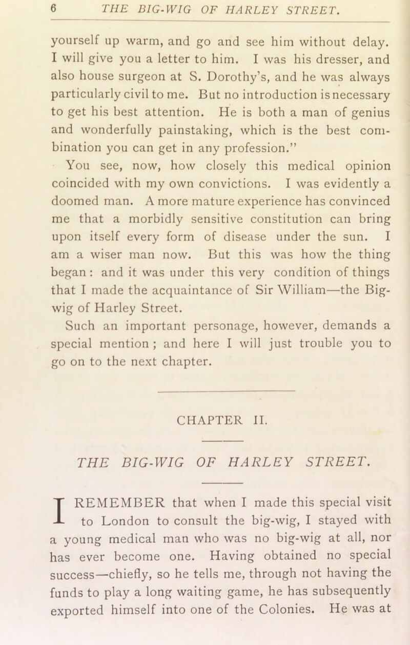 yourself up warm, and go and see him without delay. I will give you a letter to him. I was his dresser, and also house surgeon at S. Dorothy’s, and he was always particularly civil to me. But no introduction is necessary to get his best attention. He is both a man of genius and wonderfully painstaking, which is the best com- bination you can get in any profession.” You see, now, how closely this medical opinion coincided with my own convictions. I was evidently a doomed man. A more mature experience has convinced me that a morbidly sensitive constitution can bring upon itself every form of disease under the sun. I am a wiser man now. But this was how the thing began ; and it was under this very condition of things that I made the acquaintance of Sir William—the Big- wig of Harley Street. Such an important personage, however, demands a special mention ; and here I will just trouble you to go on to the next chapter. CHAPTER II. THE BIG-IVIG OF HARLEY STREET. I REMEMBER that when I made this special visit to London to consult the big-wig, I stayed with a young medical man who was no big-wig at all, nor has ever become one. Having obtained no special success—chiefly, so he tells me, through not having the funds to play a long waiting game, he has subsequently exported himself into one of the Colonies. He was at