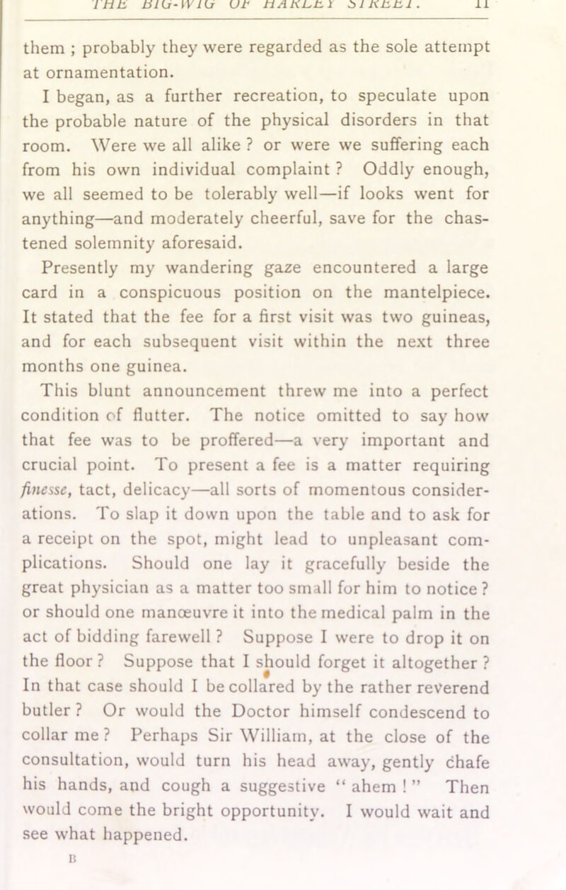 them ; probably they were regarded as the sole attempt at ornamentation. I began, as a further recreation, to speculate upon the probable nature of the physical disorders in that room. Were we all alike ? or were we suffering each from his own individual complaint ? Oddly enough, we all seemed to be tolerably well—if looks went for anything—and moderately cheerful, save for the chas- tened solemnity aforesaid. Presently my wandering gaze encountered a large card in a conspicuous position on the mantelpiece. It stated that the fee for a first visit was two guineas, and for each subsequent visit within the next three months one guinea. This blunt announcement threw me into a perfect condition of flutter. The notice omitted to say how that fee was to be proffered—a very important and crucial point. To present a fee is a matter requiring finesse, tact, delicacy—all sorts of momentous consider- ations. To slap it down upon the table and to ask for a receipt on the spot, might lead to unpleasant com- plications. Should one lay it gracefully beside the great physician as a matter too small for him to notice ? or should one manoeuvre it into the medical palm in the act of bidding farewell ? Suppose I were to drop it on the floor ? Suppose that I should forget it altogether ? In that case should I be collared by the rather reverend butler ? Or would the Doctor himself condescend to collar me ? Perhaps Sir William, at the close of the consultation, would turn his head away, gently chafe his hands, and cough a suggestive “ ahem ! ” Then would come the bright opportunity. I would wait and see what happened. K