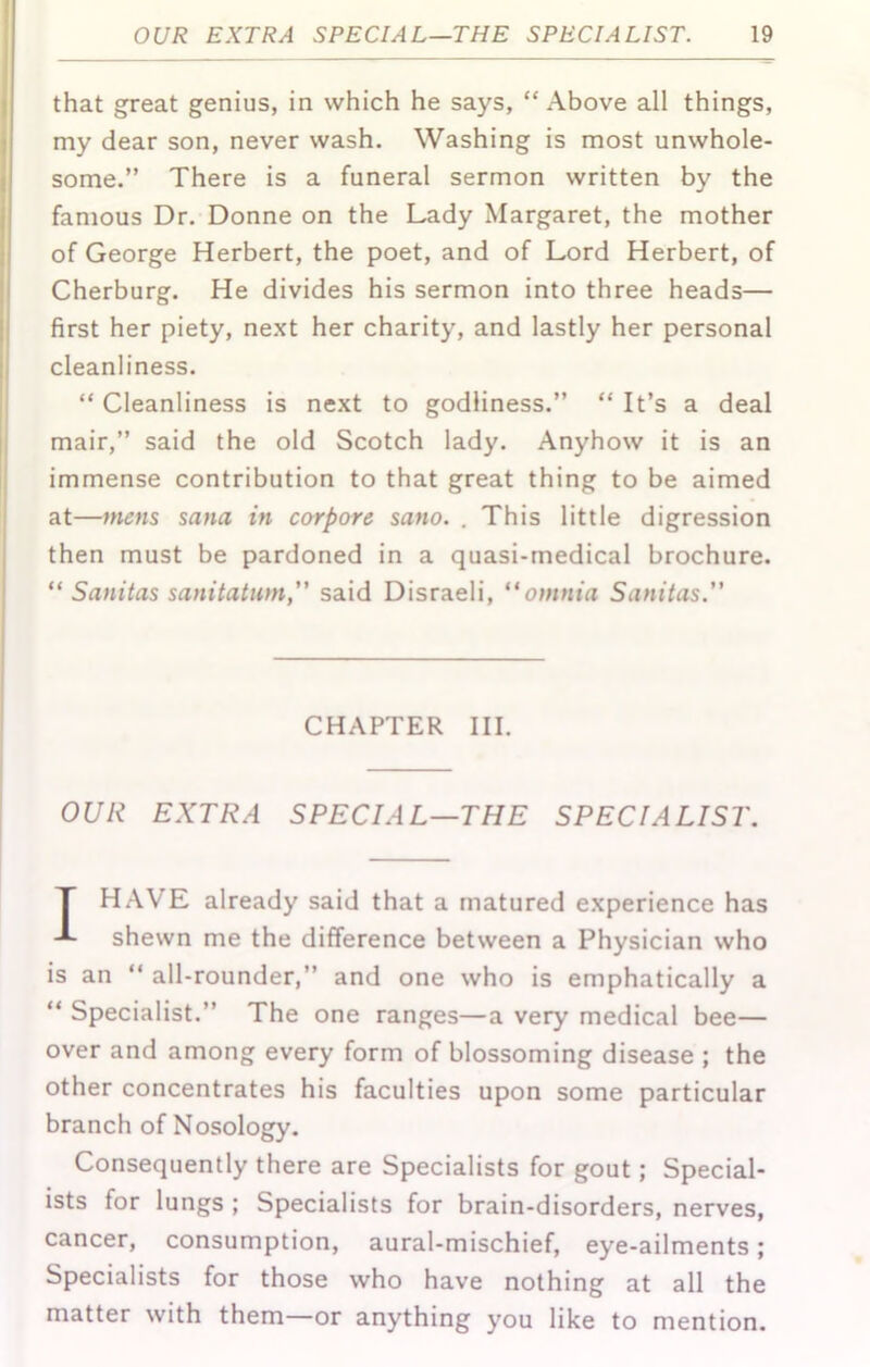 that great genius, in which he says, “ Above all things, my dear son, never wash. Washing is most unwhole- some.” There is a funeral sermon written by the famous Dr. Donne on the Lady Margaret, the mother of George Herbert, the poet, and of Lord Herbert, of Cherburg. He divides his sermon into three heads— first her piety, ne.xt her charity, and lastly her personal cleanliness. “ Cleanliness is next to godliness.” “ It’s a deal mair,” said the old Scotch lady. Anyhow it is an immense contribution to that great thing to be aimed at—mens Sana in corpore sano. . This little digression then must be pardoned in a quasi-medical brochure. “ Sanitas sanitatum,” said Disraeli, “omnia Sanitas.” CHAPTER III. OUR EXTRA SPECIAL—THE SPECIALIST. T HAVE already said that a matured experience has shewn me the difference between a Physician who is an “ all-rounder,” and one who is emphatically a “ Specialist.” The one ranges—a very medical bee— over and among every form of blossoming disease ; the other concentrates his faculties upon some particular branch of Nosology. Consequently there are Specialists for gout; Special- ists for lungs ; Specialists for brain-disorders, nerves, cancer, consumption, aural-mischief, eye-ailments; Specialists for those who have nothing at all the matter with them—or anything you like to mention.