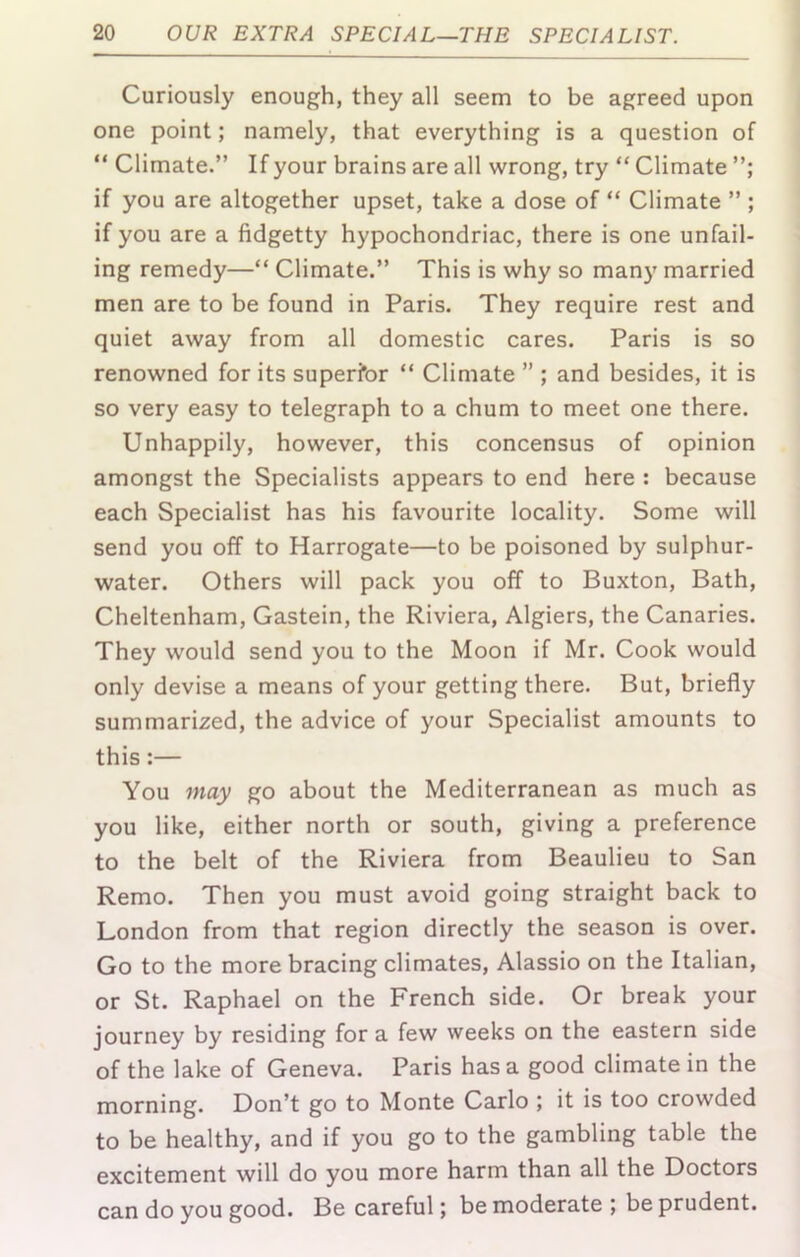 Curiously enough, they all seem to be agreed upon one point; namely, that everything is a question of “ Climate.” If your brains are all wrong, try “ Climate if you are altogether upset, take a dose of “ Climate ” ; if you are a fidgetty hypochondriac, there is one unfail- ing remedy—“ Climate.” This is why so many married men are to be found in Paris. They require rest and quiet away from all domestic cares. Paris is so renowned for its superior “ Climate ” ; and besides, it is so very easy to telegraph to a chum to meet one there. Unhappily, however, this concensus of opinion amongst the Specialists appears to end here : because each Specialist has his favourite locality. Some will send you off to Harrogate—to be poisoned by sulphur- water. Others will pack you off to Buxton, Bath, Cheltenham, Gastein, the Riviera, Algiers, the Canaries. They would send you to the Moon if Mr. Cook would only devise a means of your getting there. But, briefly summarized, the advice of your Specialist amounts to this:— You may go about the Mediterranean as much as you like, either north or south, giving a preference to the belt of the Riviera from Beaulieu to San Remo. Then you must avoid going straight back to London from that region directly the season is over. Go to the more bracing climates, Alassio on the Italian, or St. Raphael on the French side. Or break your journey by residing for a few weeks on the eastern side of the lake of Geneva. Paris has a good climate in the morning. Don’t go to Monte Carlo ; it is too crowded to be healthy, and if you go to the gambling table the excitement will do you more harm than all the Doctors can do you good. Be careful; be moderate ; be prudent.