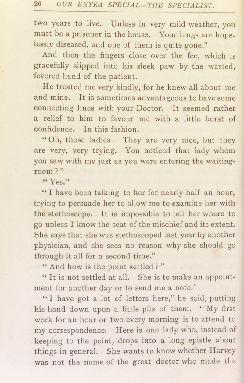 two years to live. Unless in very mild weather, you must be a prisoner in the house. Your lungs are hope- lessly diseased, and one of them is quite gone.” And then the fingers close over the fee, which is gracefully slipped into his sleek paw by the wasted, fevered hand of the patient. He treated me very kindly, for he knew all about me and mine. It is sometimes advantageous to have some connecting lines with your Doctor. It seemed rather a relief to him to favour me with a little burst of confidence. In this fashion. “ Oh, those ladies! They are very nice, but they are very, very trying. You noticed that lady whom you saw with me just as you were entering the waiting- room ? ” “ Yes.” “ I have been talking to her for nearly half an hour, trying to persuade her to allow me to examine her with the stethoscope. It is impossible to tell her where to go unless I know the seat of the mischief and its extent. She says that she was stethoscoped last year by another physician, and she sees no reason why she should go through it all for a second time.” “ And how is the point settled ? ” “ It is not settled at all. She is to make an appoint- ment for another day or to send me a note.” “ I have got a lot of letters here,” he said, putting his hand down upon a little pile of them. “ My first work for an hour or two every morning is to attend to my correspondence. Here is one lady who, instead of keeping to the point, drops into a long epistle about things in general. She wants to know whether Harvey was not the name of the great doctor who made the