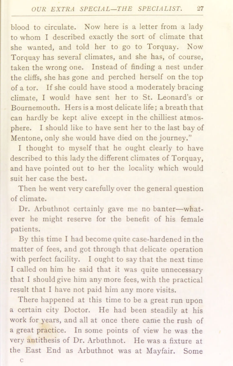 blood to circulate. Now here is a letter from a lady to whom I described exactly the sort of climate that she wanted, and told her to go to Torquay. Now Torquay has several climates, and she has, of course, taken the wrong one. Instead of finding a nest under the cliffs, she has gone and perched herself on the top of a tor. If she could have stood a moderately bracing climate, I would have sent her to St. Leonard’s or Bournemouth. Hers is a most delicate life; a breath that can hardly be kept alive except in the chilliest atmos- phere. I should like to have sent her to the last bay of Mentone, only she would have died on the journey.” I thought to myself that he ought clearly to have described to this lady the different climates of Torquay, and have pointed out to her the locality which would suit her case the best. Then he went very carefully over the general question of climate. Dr. Arbuthnot certainly gave me no banter—what- ever he might reserve for the benefit of his female patients. By this time I had become quite case-hardened in the matter of fees, and got through that delicate operation with perfect facility. I ought to say that the next time I called on him he said that it was quite unnecessary that I should give him anymore fees, with the practical result that I have not paid him any more visits. There happened at this time to be a great run upon a certain city Doctor. He had been steadily at his work for years, and all at once there came the rush of a great practice. In some points of view he was the very antithesis of Dr. Arbuthnot. He was a fi.xture at the East End as Arbuthnot was at Mayfair. Some c