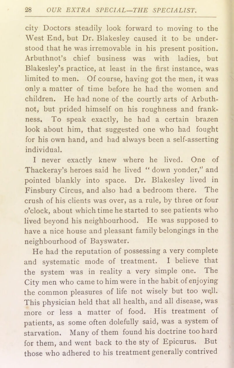 city Doctors steadily look forward to moving to the West End, but Dr. Blakesley caused it to be under- stood that he was irremovable in his present position. Arbuthnot’s chief business was with ladies, but Blakesley’s practice, at least in the first instance, was limited to men. Of course, having got the men, it was only a matter of time before he had the women and children. He had none of the courtly arts of Arbuth- not, but prided himself on his roughness and frank- ness. To speak exactly, he had a certain brazen look about him, that suggested one who had fought for his own hand, and had always been a self-asserting individual. I never exactly knew where he lived. One of Thackeray’s heroes said he lived “ down yonder,” and pointed blankly into space. Dr. Blakesley lived in Finsbury Circus, and also had a bedroom there. The crush of his clients was over, as a rule, by three or four o’clock, about which time he started to see patients who lived beyond his neighbourhood. He was supposed to have a nice house and pleasant family belongings in the neighbourhood of Bayswater. He had the reputation of possessing a very complete and systematic mode of treatment. I believe that the system was in reality a very simple one. The City men who came to him were in the habit of enjoying the common pleasures of life not wisely but too w^l. This physician held that all health, and all disease, was more or less a matter of food. His treatment of patients, as some often dolefully said, was a system of starvation. Many of them found his doctrine too hard for them, and went back to the sty of Epicurus. But those who adhered to his treatment generally contrived