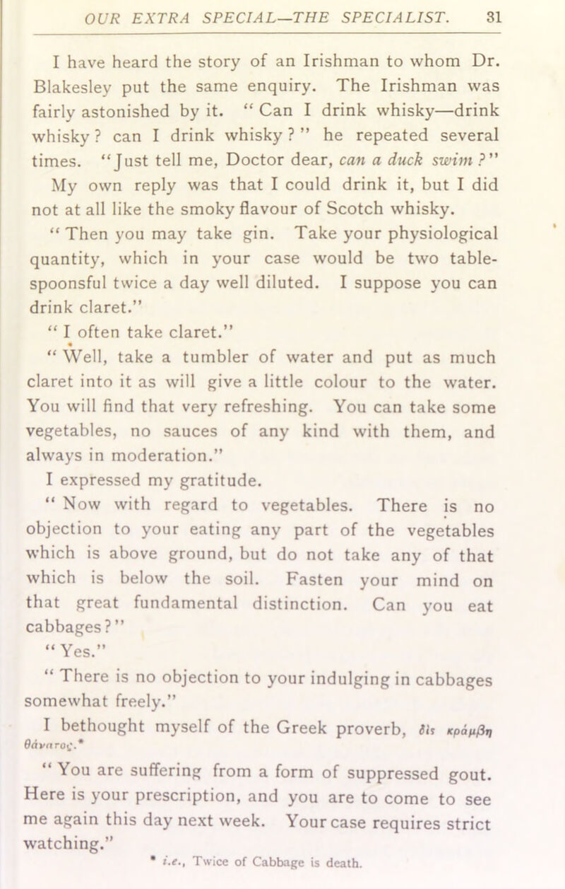 I have heard the story of an Irishman to whom Dr. Blakesley put the same enquiry. The Irishman was fairly astonished by it. “ Can I drink whisky—drink whisky ? can I drink whisky ? ” he repeated several times. “Just tell me, Doctor dear, can a duck swim ?” My own reply was that I could drink it, but I did not at all like the smoky flavour of Scotch whisky. “Then you may take gin. Take your physiological quantity, which in your case would be two table- spoonsful twice a day well diluted. I suppose you can drink claret.” “ I often take claret.” “ Well, take a tumbler of water and put as much claret into it as will give a little colour to the water. You will find that very refreshing. You can take some vegetables, no sauces of any kind with them, and always in moderation.” I expressed my gratitude. “ Now with regard to vegetables. There is no objection to your eating any part of the vegetables which is above ground, but do not take any of that which is below the soil. Fasten your mind on that great fundamental distinction. Can you eat cabbages?” “Yes.” “ There is no objection to your indulging in cabbages somewhat freely.” I bethought myself of the Greek proverb, 9dvn ro^.* “ You are suffering from a form of suppressed gout. Here is your prescription, and you are to come to see me again this day next week. Your case requires strict watching.” i.e., Twice of Cabbage is death.