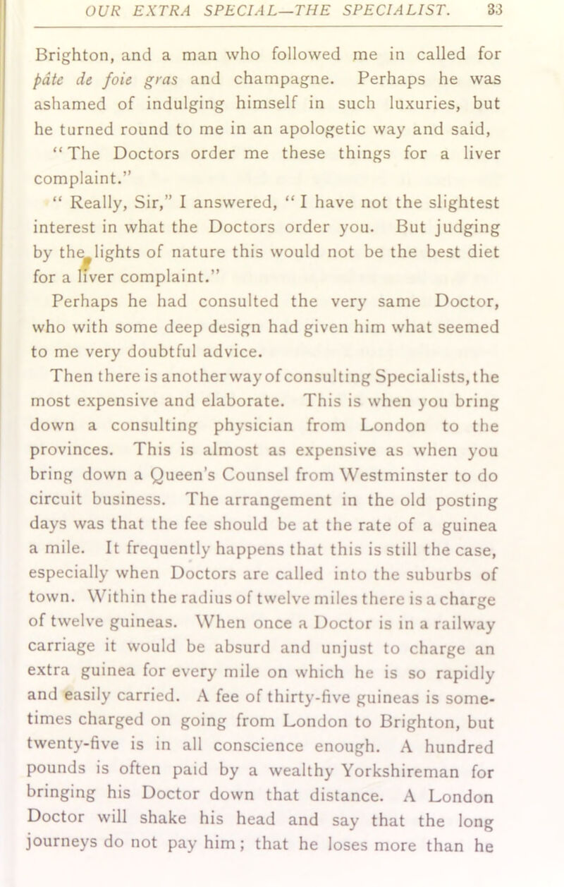 Brighton, and a man who followed me in called for pdte de foie gras and champagne. Perhaps he was ashamed of indulging himself in such luxuries, but he turned round to me in an apologetic way and said, “The Doctors order me these things for a liver complaint.” “ Really, Sir,” I answered, “ I have not the slightest interest in what the Doctors order you. But judging by the lights of nature this would not be the best diet for a liver complaint.” Perhaps he had consulted the very same Doctor, who with some deep design had given him what seemed to me very doubtful advice. Then there is another way of consulting Specialists, the most expensive and elaborate. This is when you bring down a consulting physician from London to the provinces. This is almost as expensive as when you bring down a Queen’s Counsel from Westminster to do circuit business. The arrangement in the old posting days was that the fee should be at the rate of a guinea a mile. It frequently happens that this is still the case, especially when Doctors are called into the suburbs of town. Within the radius of twelve miles there is a charge of twelve guineas. When once a Doctor is in a railway carriage it would be absurd and unjust to charge an extra guinea for every mile on which he is so rapidly and easily carried. A fee of thirty-five guineas is some- times charged on going from London to Brighton, but twenty-five is in all conscience enough. A hundred pounds is often paid by a wealthy Yorkshireman for bringing his Doctor down that distance. A London Doctor will shake his head and say that the long journeys do not pay him; that he loses more than he