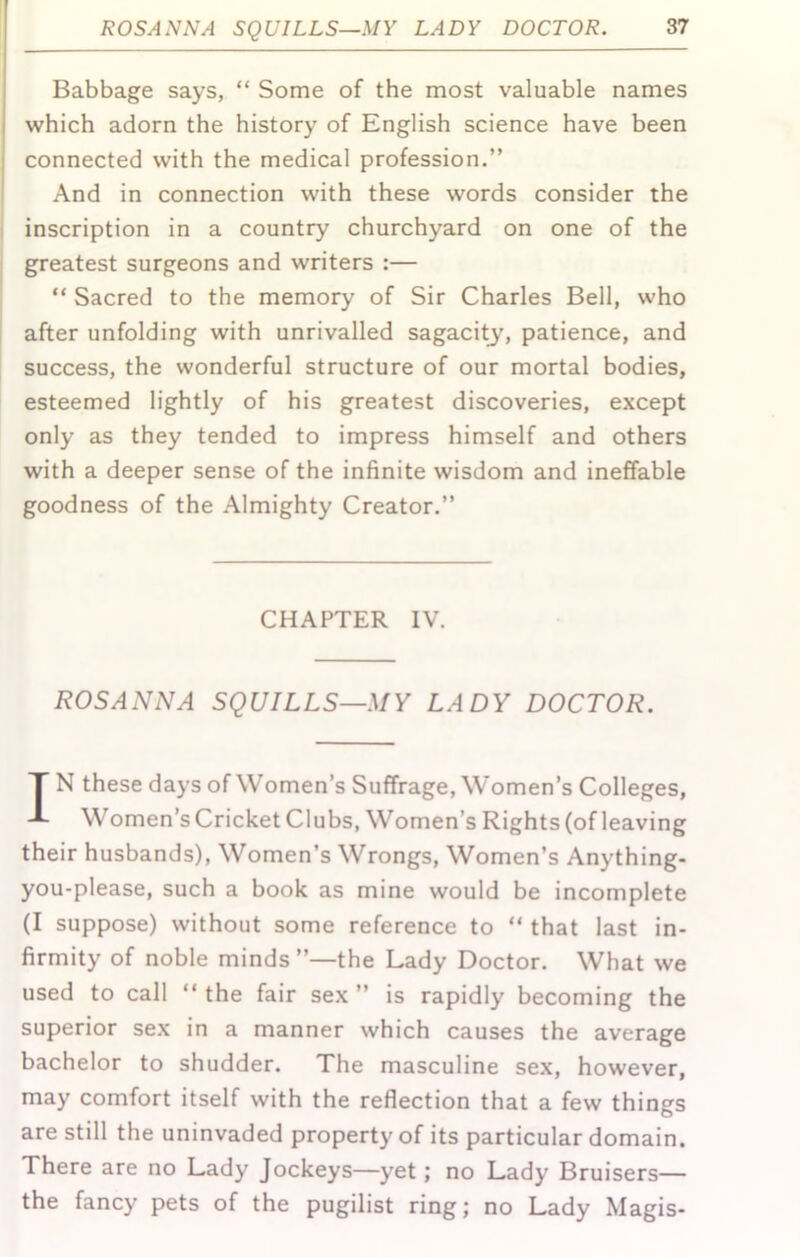 Babbage says, “ Some of the most valuable names which adorn the history of English science have been connected with the medical profession.” And in connection with these words consider the I inscription in a country churchyard on one of the j greatest surgeons and writers :— “ Sacred to the memory of Sir Charles Bell, who after unfolding with unrivalled sagacity, patience, and success, the wonderful structure of our mortal bodies, esteemed lightly of his greatest discoveries, except only as they tended to impress himself and others with a deeper sense of the infinite wisdom and ineffable goodness of the Almighty Creator.” CHAPTER IV. ROSANNA SQUILLS—MY LADY DOCTOR. IN these days of Women’s Suffrage, Women’s Colleges, Women’s Cricket Clubs, Women’s Rights (of leaving their husbands). Women’s Wrongs, Women’s Anything- you-please, such a book as mine would be incomplete (I suppose) without some reference to “ that last in- firmity of noble minds ”—the Lady Doctor. What we used to call “ the fair sex ” is rapidly becoming the superior sex in a manner which causes the average bachelor to shudder. The masculine sex, however, may comfort itself with the reflection that a few things are still the uninvaded property of its particular domain. There are no Lady Jockeys—yet; no Lady Bruisers— the fancy pets of the pugilist ring; no Lady Magis-