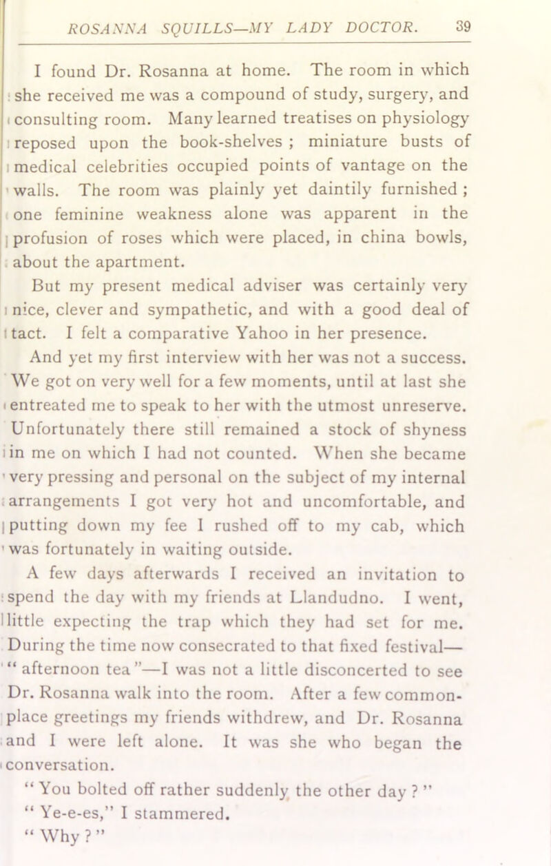 I found Dr. Rosanna at home. The room in which ! she received me was a compound of study, surgery, and (consulting room. Many learned treatises on physiology 1 reposed upon the book-shelves ; miniature busts of I medical celebrities occupied points of vantage on the 'walls. The room was plainly yet daintily furnished; I one feminine weakness alone was apparent in the ] profusion of roses which were placed, in china bowls, . about the apartment. But my present medical adviser was certainly very I nice, clever and sympathetic, and with a good deal of I tact. I felt a comparative Yahoo in her presence. And yet my first interview with her was not a success. We got on very well for a few moments, until at last she (entreated me to speak to her with the utmost unreserve. Unfortunately there still remained a stock of shyness iin me on which I had not counted. When she became 'very pressing and personal on the subject of my internal {arrangements I got very hot and uncomfortable, and I putting down my fee 1 rushed off to my cab, which 'was fortunately in waiting outside. A few days afterwards I received an invitation to :spend the day with my friends at Llandudno. I went, I little expecting the trap which they had set for me. During the time now consecrated to that fi.xed festival— afternoon tea”—I was not a little disconcerted to see Dr. Rosanna walk into the room. After a few common- place greetings my friends withdrew, and Dr. Rosanna .and I were left alone. It was she who began the (Conversation. “ You bolted off rather suddenly the other day ? ” “ Ye-e-es,” I stammered. “ Why ? ”
