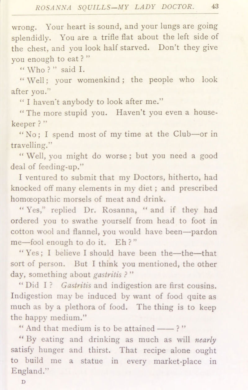 wrong. Your heart is sound, and your lungs are going splendidly. You are a trifle flat about the left side of the chest, and you look half starved. Don’t they give you enough to eat ? ” “ Who ? ” said I. “ Well; your womenkind; the people who look after you.” “ I haven't anybody to look after me.” “The more stupid you. Haven’t you even a house- keeper ? ” “No; I spend most of my time at the Club—or in travelling.” “ Well, you might do worse ; but you need a good deal of feeding-up.” I ventured to submit that my Doctors, hitherto, had knocked off many elements in my diet; and prescribed homoeopathic morsels of meat and drink. “ Yes,” replied Dr. Rosanna, “ and if they had ordered you to swathe yourself from head to foot in cotton wool and flannel, you would have been—pardon me—fool enough to do it. Eh ? ” “Yes; I believe I should have been the—the—that sort of person. But I think you mentioned, the other day, something about gastritis ? ” “ Did I ? Gastritis and indigestion are first cousins. Indigestion may be induced by want of food quite as much as by a plethora of food. The thing is to keep the happy medium.” “ And that medium is to be attained ? ” “ By eating and drinking as much as will nearly satisfy hunger and thirst. That recipe alone ought to build me a statue in every market-place in England.” D