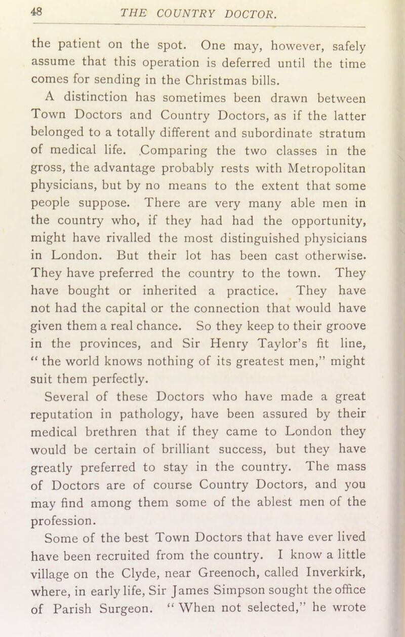 the patient on the spot. One may, however, safely assume that this operation is deferred until the time comes for sending in the Christmas bills. A distinction has sometimes been drawn between Town Doctors and Country Doctors, as if the latter belonged to a totally different and subordinate stratum of medical life. .Comparing the two classes in the gross, the advantage probably rests with Metropolitan physicians, but by no means to the extent that some people suppose. There are very many able men in the country who, if they had had the opportunity, might have rivalled the most distinguished physicians in London. But their lot has been cast otherwise. They have preferred the country to the town. They have bought or inherited a practice. They have not had the capital or the connection that would have given them a real chance. So they keep to their groove in the provinces, and Sir Henry Taylor’s fit line, “ the world knows nothing of its greatest men,” might suit them perfectly. Several of these Doctors who have made a great reputation in pathology, have been assured by their medical brethren that if they came to London they would be certain of brilliant success, but they have greatly preferred to stay in the country. The mass of Doctors are of course Country Doctors, and you may find among them some of the ablest men of the profession. Some of the best Town Doctors that have ever lived have been recruited from the country. I know a little village on the Clyde, near Greenoch, called Inverkirk, where, in early life. Sir James Simpson sought the office of Parish Surgeon. “ When not selected,” he wrote