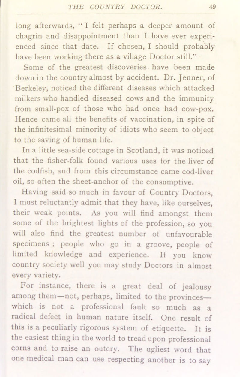 long afterwards, “ I felt perhaps a deeper amount of chagrin and disappointment than I have ever experi- enced since that date. If chosen, I should probably have been working there as a village Doctor still.” Some of the greatest discoveries have been made down in the country almost by accident. Dr. Jenner, of Berkeley, noticed the different diseases which attacked milkers who handled diseased cows and the immunity from small-pox of those who had once had cow-pox. Hence came all the benefits of vaccination, in spite of the infinitesimal minority of idiots who seem to object to the saving of human life. In a little sea-side cottage in Scotland, it was noticed that the fisher-folk found various uses for the liver of the codfish, and from this circumstance came cod-liver oil, so often the sheet-anchor of the consumptive. Having said so much in favour of Country Doctors, I must reluctantly admit that they have, like ourselves, their weak points. As you will find amongst them some of the brightest lights of the profession, so you will also find the greatest number of unfavourable specimens ; people who go in a groove, people of limited knowledge and experience. If you know country society well you may study Doctors in almost every variety. For instance, there is a great deal of jealousy among them—not, perhaps, limited to the provinces— which is not a professional fault so much as a radical defect in human nature itself. One result of this is a peculiarly rigorous system of etiquette. It is the easiest thing in the world to tread upon professional corns and to raise an outcry. The ugliest word that one medical man can use respecting another is to say
