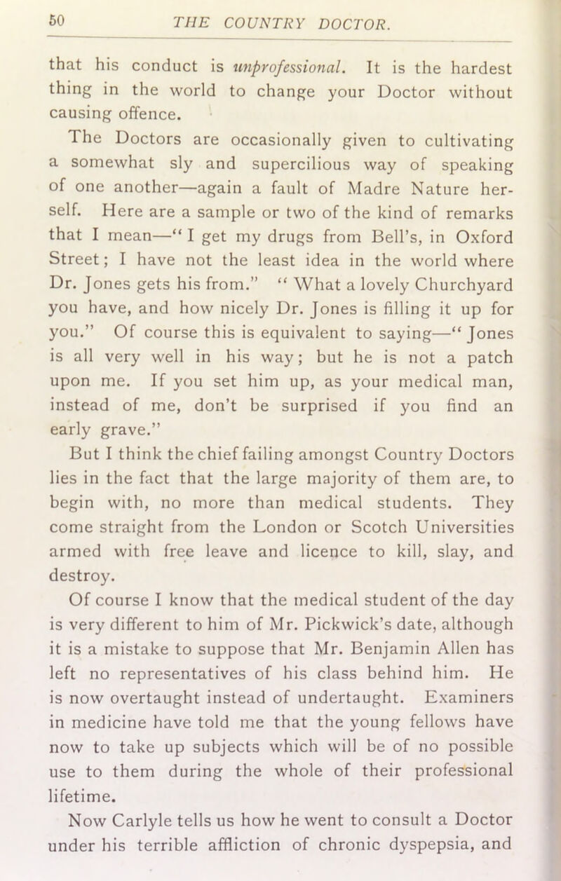 that his conduct is unprofessional. It is the hardest thing in the world to change your Doctor without causing offence. The Doctors are occasionally given to cultivating a somewhat sly and supercilious way of speaking of one another—again a fault of Madre Nature her- self. Here are a sample or two of the kind of remarks that I mean—“ I get my drugs from Bell’s, in Oxford Street; I have not the least idea in the world where Dr. Jones gets his from.” “ What a lovely Churchyard you have, and how nicely Dr. Jones is filling it up for you.” Of course this is equivalent to saying—“ Jones is all very well in his way; but he is not a patch upon me. If you set him up, as your medical man, instead of me, don’t be surprised if you find an early grave.” But I think the chief failing amongst Country Doctors lies in the fact that the large majority of them are, to begin with, no more than medical students. They come straight from the London or Scotch Universities armed with free leave and licence to kill, slay, and destroy. Of course I know that the medical student of the day is very different to him of Mr. Pickwick’s date, although it is a mistake to suppose that Mr. Benjamin Allen has left no representatives of his class behind him. He is now overtaught instead of undertaught. Examiners in medicine have told me that the young fellows have now to take up subjects which will be of no possible use to them during the whole of their professional lifetime. Now Carlyle tells us how he went to consult a Doctor under his terrible affliction of chronic dyspepsia, and