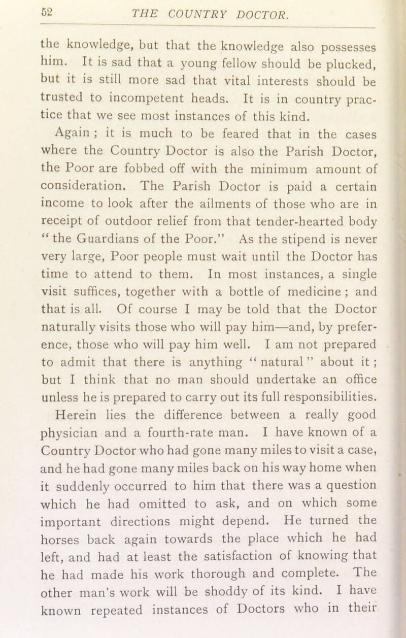 the knowledge, but that the knowledge also possesses him. It is sad that a young fellow should be plucked, but it is still more sad that vital interests should be trusted to incompetent heads. It is in country prac- tice that we see most instances of this kind. Again ; it is much to be feared that in the cases where the Country Doctor is also the Parish Doctor, the Poor are fobbed off with the minimum amount of consideration. The Parish Doctor is paid a certain income to look after the ailments of those who are in receipt of outdoor relief from that tender-hearted body “ the Guardians of the Poor.” As the stipend is never very large. Poor people must wait until the Doctor has time to attend to them. In most instances, a single visit suffices, together with a bottle of medicine ; and that is all. Of course I may be told that the Doctor naturally visits those who will pay him—and, by prefer- ence, those who will pay him well. I am not prepared to admit that there is anything “ natural ” about it; but I think that no man should undertake an office unless he is prepared to carry out its full responsibilities. Herein lies the difference between a really good physician and a fourth-rate man. I have known of a Country Doctor who had gone many miles to visit a case, and he had gone many miles back on his way home when it suddenly occurred to him that there was a question which he had omitted to ask, and on which some important directions might depend. He turned the horses back again towards the place which he had left, and had at least the satisfaction of knowing that he had made his work thorough and complete. The other man’s work will be shoddy of its kind. I have known repeated instances of Doctors who in their