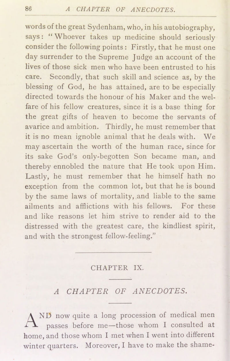 words of the great Sydenham, who, in his autobiography, says: “Whoever takes up medicine should seriously consider the following points : Firstly, that he must one day surrender to the Supreme Judge an account of the lives of those sick men who have been entrusted to his care. Secondly, that such skill and science as, by the blessing of God, he has attained, are to be especially directed towards the honour of his Maker and the wel- fare of his fellow creatures, since it is a base thing for the great gifts of heaven to become the servants of avarice and ambition. Thirdly, he must remember that it is no mean ignoble animal that he deals with. We may ascertain the worth of the human race, since for its sake God’s only-begotten Son became man, and thereby ennobled the nature that He took upon Him. Lastly, he must remember that he himself hath no exception from the common lot, but that he is bound by the same laws of mortality, and liable to the same ailments and afflictions with his fellows. For these and like reasons let him strive to render aid to the distressed with the greatest care, the kindliest spirit, and with the strongest fellow-feeling.” ND now quite a long procession of medical men passes before me—those whom I consulted at home, and those whom I met when I went into different winter quarters. Moreover, I have to make the shame- CHAPTER IX. A CHAPTER OF ANECDOTES.