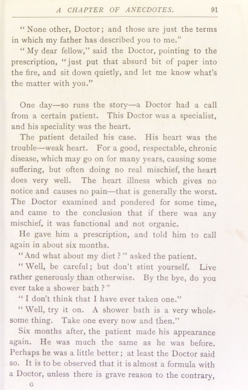 “ None other, Doctor; and those are just the terms in which my father has described you to me.” “ My dear fellow,” said the Doctor, pointing to the prescription, “just put that absurd bit of paper into the fire, and sit down quietly, and let me know what’s the matter with you.” One day—so runs the story—a Doctor had a call from a certain patient. This Doctor was a specialist, and his speciality was the heart. The patient detailed his case. His heart was the trouble—weak heart. For a good, respectable, chronic disease, which may go on for many years, causing some suffering, but often doing no real mischief, the heart does very well. The heart illness which gives no notice and causes no pain—that is generally the worst. The Doctor e.xamined and pondered for some time, and came to the conclusion that if there was any mischief, it was functional and not organic. He gave him a prescription, and told him to call again in about si.\ months. “And what about my diet ? ” asked the patient. “ Well, be careful; but don’t stint yourself. Live rather generously than otherwise. By the bye, do you ever take a shower bath ? ” “ I don’t think that I have ever taken one.” “ Well, try it on. A shower bath is a very whole- some thing. Take one every now and then.” Si.x months after, the patient made his appearance again. He was much the same as he was before. Perhaps he was a little better; at least the Doctor said so. It is to be observed that it is almost a formula with a Doctor, unless there is grave reason to the contrary, G