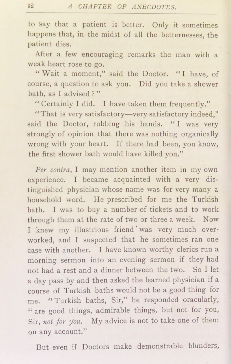 to Say that a patient is better. Only it sometimes happens that, in the midst of all the betternesses, the patient dies. After a few encouraging remarks the man with a weak heart rose to go. “ Wait a moment,” said the Doctor. “ I have, of course, a question to ask you. Did you take a shower bath, as I advised ? ” “ Certainly I did. I have taken them frequently.” “That is very satisfactory—very satisfactory indeed,” said the Doctor, rubbing his hands. “ I was very strongly of opinion that there was nothing organically wrong with your heart. If there had been, you know, the first shower bath would have killed you.” Per contra, I may mention another item in my own experience. I became acquainted with a very dis- tinguished physician whose name was for very many a household word. He prescribed for me the Turkish bath. I was to buy a number of tickets and to work through them at the rate of two or three a week. Now I knew my illustrious friend ‘ was very much over- worked, and I suspected that he sometimes ran one case with another. I have known worthy clerics run a morning sermon into an evening sermon if they had not had a rest and a dinner between the two. So I let a day pass by and then asked the learned physician if a course of Turkish baths would not be a good thing for me. “Turkish baths. Sir,” he responded oracularly, “ are good things, admirable things, but not for you. Sir, not for you. My advice is not to take one of them on any account.” But even if Doctors make demonstrable blunders.