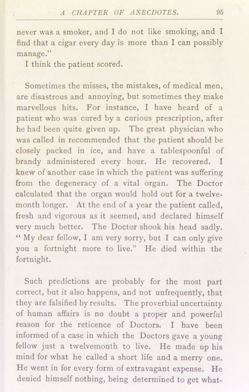 never was a smoker, and I do not like smoking, and I find that a cigar every day is more than I can possibly manage.” I think the patient scored. Sometimes the misses, the mistakes, of medical men, are disastrous and annoying, but sometimes they make marvellous hits. For instance, I have heard of a patient who was cured by a curious prescription, after he had been quite given up. The great physician who was called in recommended that the patient should be closely packed in ice, and have a tablespoonful of brandy administered every hour. He recovered. I knew of another case in which the patient was suffering from the degeneracy of a vital organ. The Doctor calculated that the organ would hold out for a twelve- month longer. At the end of a year the patient called, fresh and vigorous as it seemed, and declared himself very much better. The Doctor shook his head sadly. “ My dear fellow, I am very sorry, but I can only give you a fortnight more to live.” He died within the fortnight. Such predictions are probably for the most part correct, but it also happens, and not unfrequently, that they are falsified by results. The proverbial uncertainty of human affairs is no doubt a proper and powerful reason for the reticence of Doctors. I have been informed of a case in which the Doctors gave a young fellow just a twelvemonth to live. He made up his mind for what he called a short life and a merry one. He went in for every form of extravagant expense. He denied himself nothing, being determined to get what-