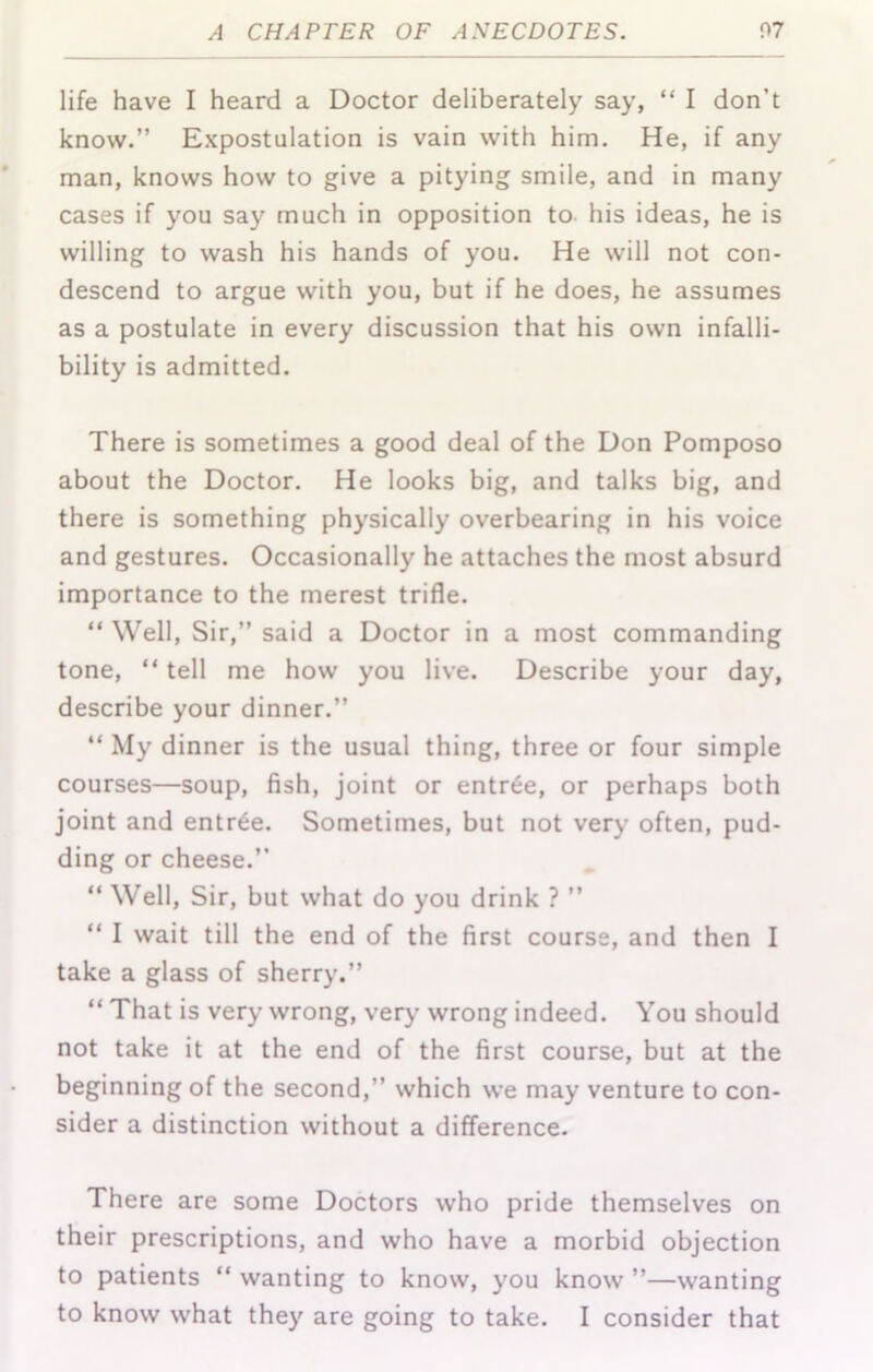 life have I heard a Doctor deliberately say, “ I don’t know.” Expostulation is vain with him. He, if any man, knows how to give a pitying smile, and in many cases if you say much in opposition to his ideas, he is willing to wash his hands of you. He will not con- descend to argue with you, but if he does, he assumes as a postulate in every discussion that his own infalli- bility is admitted. There is sometimes a good deal of the Don Pomposo about the Doctor. He looks big, and talks big, and there is something physically overbearing in his voice and gestures. Occasionally he attaches the most absurd importance to the merest trifle. “ Well, Sir,” said a Doctor in a most commanding tone, “ tell me how you live. Describe your day, describe your dinner.” “ My dinner is the usual thing, three or four simple courses—soup, fish, joint or entr6e, or perhaps both joint and entree. Sometimes, but not very often, pud- ding or cheese.” ” Well, Sir, but what do you drink ? ” “ I wait till the end of the first course, and then I take a glass of sherry.” “ That is very wrong, very wrong indeed. You should not take it at the end of the first course, but at the beginning of the second,” which we may venture to con- sider a distinction without a difference. There are some Doctors who pride themselves on their prescriptions, and who have a morbid objection to patients “ wanting to know, you know ”—wanting to know what they are going to take. I consider that