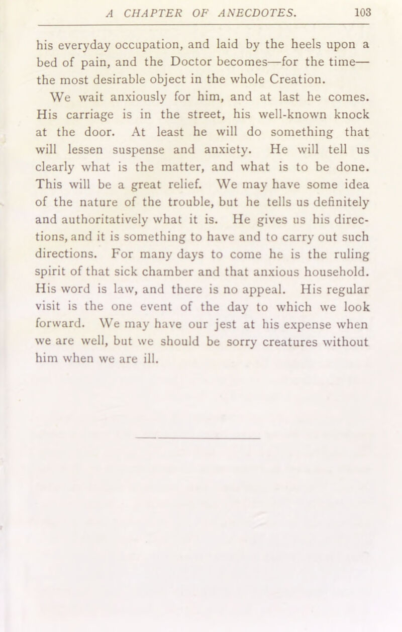 his everyday occupation, and laid by the heels upon a bed of pain, and the Doctor becomes—for the time— the most desirable object in the whole Creation. We wait anxiously for him, and at last he comes. His carriage is in the street, his well-known knock at the door. At least he will do something that will lessen suspense and anxiety. He will tell us clearly what is the matter, and what is to be done. This will be a great relief. We may have some idea of the nature of the trouble, but he tells us definitely and authoritatively what it is. He gives us his direc- tions, and it is something to have and to carry out such directions. For many days to come he is the ruling spirit of that sick chamber and that anxious household. His word is law, and there is no appeal. His regular visit is the one event of the day to which we look forward. We may have our jest at his expense when we are well, but we should be sorry creatures without him when we are ill.