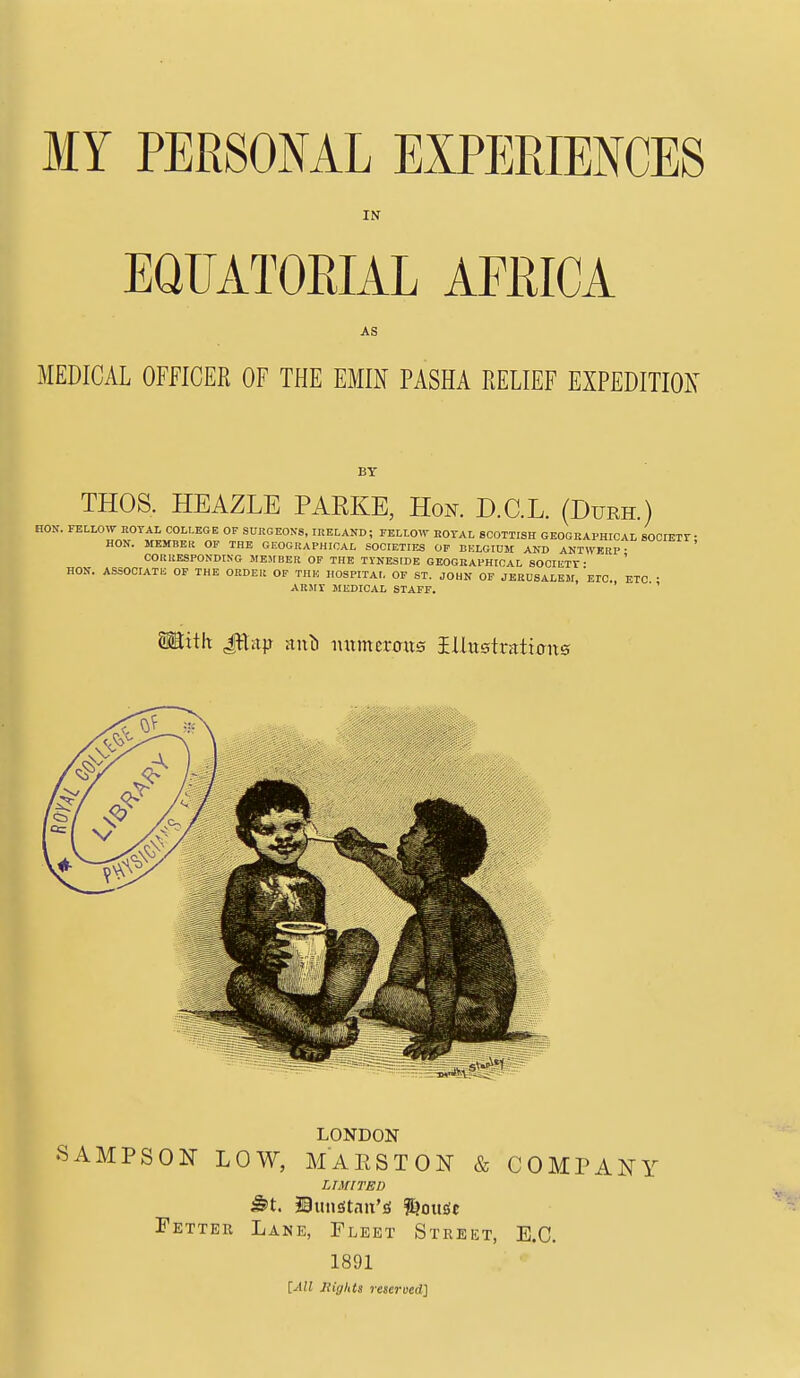 MY PERSONAL EXPERIENCES IN EQUATORIAL AFRICA AS MEDICAL OFFICER OF THE EMIN PASHA RELIEF EXPEDITION BY THOS. HEAZLE PARKE, Hok D.C.L. (Durh.) HON. FELLOW ROYAL COLLEGE OF SURGEONS, IRELAND; FELLOW EOYAL SCOTTISH GEOGRAPHICAL SOOIEir • HON. MEMBER OF THE GEOGRAPHICAL SOCIETIES OP BKLGIDM AND ANTWERP- CORRESPONDING MEMBER OF THE TYNESIDE GEOGRAPHICAL SOCIIiTY • HON. ASSOCIATK OP THE ORDER OF THK HOSPITAL OF ST. JOHN OF JERUSALEM, ETC., ETC • ARM! MEDICAL STAFF. ' Mith £:hi\} ml nxtmcrmts iUttstraiimts LONDON SAMPSON LOW, MAESTON & COMPANY LrmTED Fktter Lane, Fleet Street, E.G. 1891 [All nights reserved]