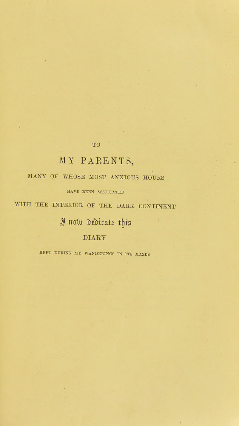 TO i¥Y PAEENTS, MANY OF WHOSE MOST ANXIOUS HOUES HAVE BEEN ASSOCIATED WITH THE INTERIOE OP THE DARK CONTINENT DIARY KEPT DURING MY WANDERINGS IN ITS MAZES