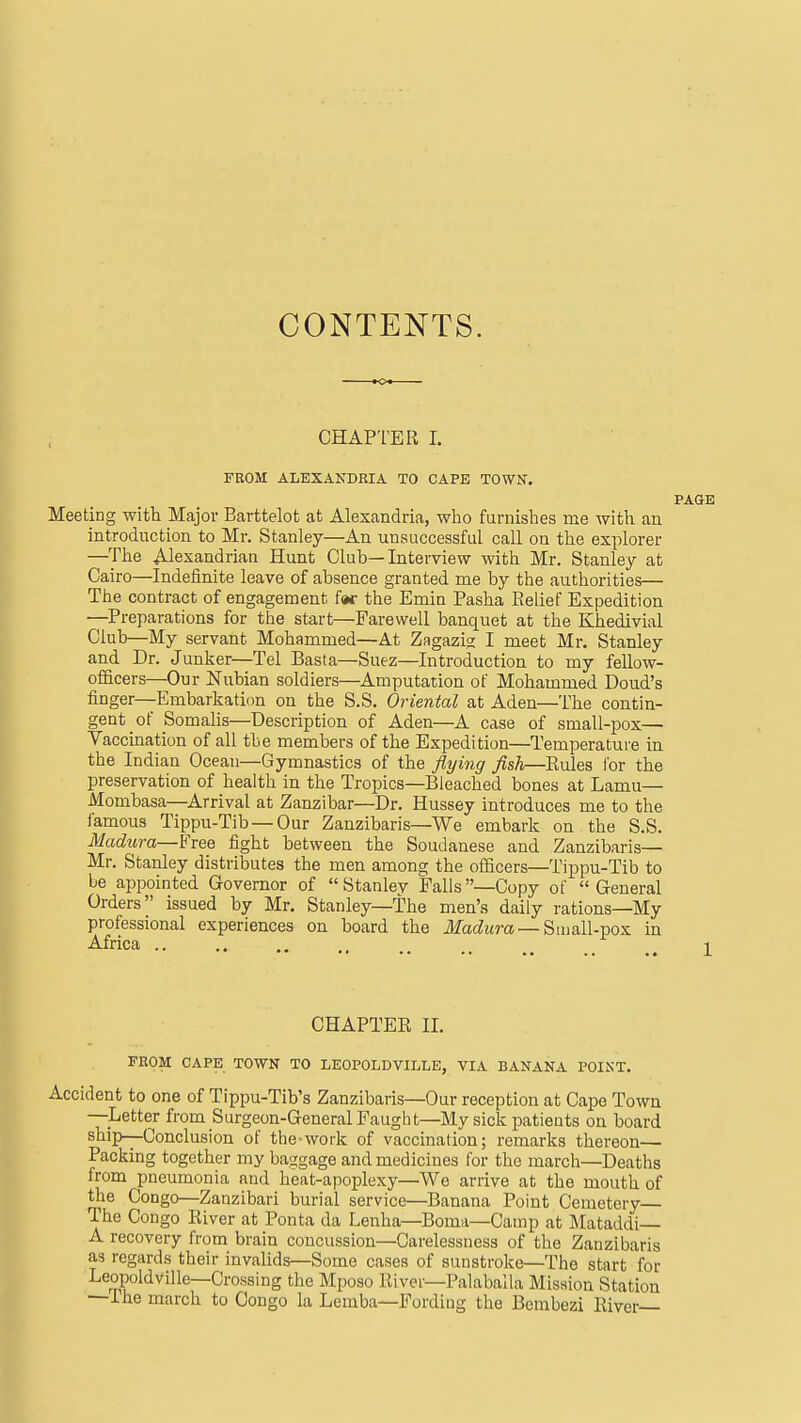 CONTENTS. CHAPTER 1. FROM ALEXANDRIA TO CAPE TOWN. Meeting with Major Barttelot at Alexandria, wlio furnishes me with an introduction to Mr. Stanley—An unsuccessful call on the explorer —The Alexandrian Hunt Club—Interview with Mr. Stanley at Cairo—Indefinite leave of absence granted me by the authorities— The contract of engagement far the Emin Pasha Pielief Expedition —^Preparations for the start—Farewell banquet at the Khedivial Club—My servant Mohammed—At Zagazig I meet Mr. Stanley and Dr. Junker—Tel Basta—Suez—Introduction to my fellow- officers—Our Nubian soldiers—Amputation of Mohammed Doud's finger—Embarkation on the S.S. Oriental at Aden—The contin- gent of Somalis—Description of Aden—A case of small-pox— Vaccination of all the members of the Expedition—Temperature in the Indian Ocean—Gymnastics of the flying Jish—Eules I'or the preservation of health in the Tropics—Bleached bones at Lamu— Mombasa—Arrival at Zanzibar—Dr. Hussey introduces me to the famous Tippu-Tib —Our Zanzibaris—We embark on the S.S. Madura—Free fight between the Soudanese and Zanzibaris— Mr. Stanley distributes the men among the officers—Tippu-Tib to be appointed Governor of  Stanlev Falls—Copy of General Orders issued by Mr. Stanley—The men's daily rations—My professional experiences on board the Madura — Small-pox in Africa _ i CHAPTER II. FROM CAPK TOWN TO LEOPOLDVILLE, VIA BANANA POINT. Accident to one of Tippu-Tib's Zanzibaris—Our reception at Cape Town —^Letter from Surgeon-General Faugh t—My sick patients on board ship—Conclusion of the-work of vaccination; remarks thereon— Packing together my baggage and medicines for the march—Deaths from pneumonia and heat-apoplexy—We arrive at the mouth of the Congo—Zanzibari burial service—Banana Point Cemetery The Congo River at Ponta da Lenha—Boma—Camp at Mataddi A recovery from brain concussion—Carelessness of the Zanzibaris as regards their invalids—Some cases of sunstroke—The start for Leopoldville-Crossing the Mposo River—Palaballa Mission Station —The march to Congo la Lemba—Fording the Bembezi River—