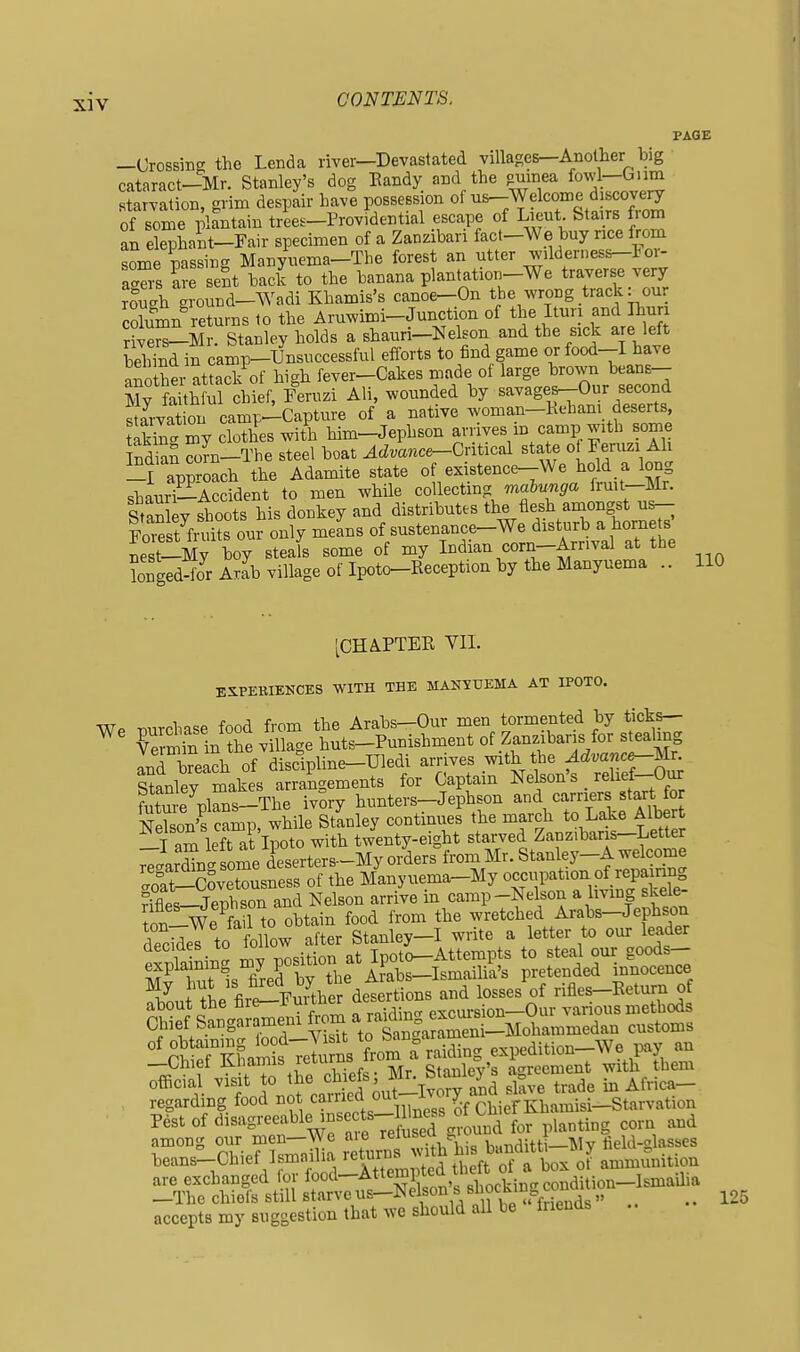 PAGE —Crossing the Lenda river—Devastated villages—Another big cataract—Mr. Stanley's dog Kandy and the pumea fowl—Onm starvation, grim despair have possession of ^^^elcoine discovery of some plantain trees-Providential escape of Lieut Stairs f.om an elephant-Fair specimen of a Zanzibar! fact-We bny ricefrom some passing Manyuema-The forest an utter wilderness-For- aZs are sent back to the banana plantation-We traverse very rough ground-Wadi Khamis's canoe-On the wrong track: our cSn returns to the Aruwimi-Junction of the Ituri and Ihun SeS-Mr. Stanley holds a shauri-Nelson and the side are left bJhSd in camp-Unsuccessful efforts to find game or food-I have her attack of high fever-Cakes made of large brown beans— 5Sh ul chk^^^^^^^ Ali, wounded by savages^Our second starvation camp-Capture of a native woman-Kehani deserts, tS my clothes with Mm-Jephson arrives m camp with some iS com-The steel boat ^cZmnce-Critical state ot Feruzi Ah -I approach the Adamite state of existence-We hold a long .b.iiri—Accident to men while collecting mabunga fruit—Mr. S y fhoots his donkey and distributes the flesh amongst u^ Fo^St fruits our only means of sustenance-We disturb a hornets Jest-My boy steals some of my Indian corn-Arnval at the longedS Arab village of Ipoto-Reception by the Manyuema .. 110 [CHAPTEE VII. EXPERIENCES WITH THE MANYUEMA AT IPOTO. Wp mrchase food from the Arabs—Our men tormented by ticks— ^ Cmin in the village huts-Punishment of Zanzibaris for stealing and Wh of disclpline-Uledi arrives with the Advance-lslv^^ Stanley makes arrangements for Captain Nelson's _ relief-Oux future pkns-The ivory hunters-Jephson and carriers start for Son's camp while Stanley continues the march to Lake Albert T am left at'lpoto with twenty-eight starved Zanz.baris-Letter rirTn J ome dWrters-My orders°from Mr. Stanley-A welcome 3-SSveteusness of the M'anyuema-My o-upation of r^^^^^^^^^^ Rifles—Jeph son and Nelson arrive m camp-Nelson a living skele Chiet bangarameni u ga^^arameni—Mohammedan customs regarding food not earned out-Ivoij ana ^ Pest of ciisagreeable insects-m ^^^^ among oiir men-We ^^'^ J^^^^j^^^ banditti-My field-glasses beans-Chief Ismaiha '^turns ^ ammumtion accepts my suggestion that we should all be friends 125
