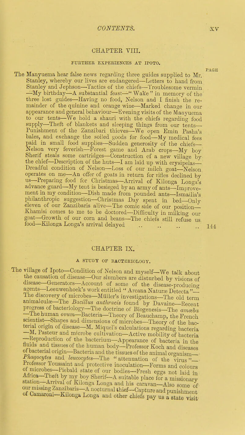 CHAPTER VIII. FURTHER EXPERIENCES AT IPOTO. The Manyuema hear false news regarding three guides supplied to Mr. Stanley, whereby our lives are endangered—Letters to hand from Stanley and Jephson—Tactics of the chiefs—Troublesome vermin —-My birthday—A substantial feast— Wak'e  in memory of the three lost guides—Having no food, ISTelson and I finish the re- mainder of the quinine and orange wine—Marked change in our appearance and general behaviour—Evening visits of the Manyuema to our tents—^XVe hold a shauri with the chiefs regarding food supply—Theft of blanliets and sleeping things from our tents— Punishment of the Zanzibar! thieves—We open Emin Pasha's bales, and exchange the soiled goods for food—My medical fees paid in small food supplies—Sudden generosity of the chiefs— Nelson very feverish—Forest game and Arab crops—My boy Sherif steals some cartridges—Construction of a new village by the chief—Description of the huts—I am laid up with erysipelas Dreadful condition of Nelson—Loss of our milch goat—Nelson operates on me—An offer of goats in return for rifles declined by us—Preparing food for Christmas—Arrival of Kilonga Longa's advance guard—My tent is besieged by an army of ants—Improve- ment in my condition—Dish made from pounded ants—Ismailia's philanthropic suggestion—Christmas Day spent in bed—Only eleven of our Zanzibaris alive—The comic side of our position Khamisi comes to me to be doctored—Difficulty in milking our goat—Growth of our corn and beans—The chiels still refuse us food—Kilonga Longa's arrival delayed CHAPTER IX. A STUDY OF BACTERIOLOGY. The village of Ipoto—Condition of Nelson and myself—We talk about the causation of disease—Our slumbers are disturbed by visions of disease—Generators—Account of some of the disease-producino- agents—Leeuwenhoek's work entitled  Arcana Naturaa Detecta — The discovery of microbes—Miiller's investigations—The old term animalculas—The Bacillus anthracis found by Davaine Recent pr^ress of bacteriology—The doctrine of Biogenesis—The amoiba —i he human ovMm—Bacteria—Theory of Beauchamp, the French scientist—Shapes and dimensions of microbes—Theory of the bac- terial origin of disease—M. Miquel's calculations regarding bacteria —M. Pasteur and microbe cultivation—Active mobility o'f bacteria —Keproduction of the bacterium—Appearance of bacteria in the fluids and tissues of the human body—Professor Koch and diseases of bacterial origin—Bacteria and the tissues of the animal oro-anism— Phagocytes and leucocytes—Tlhe attenuation of the virus—' Professor Toussaint and protective inoculation—Forms and colours of rnicrobes—Piebald state of our bodies—Fresh eggs not laid in Africa-The t by my boy Sherif-A suitable place lb? a m ss ona y station-Arrival of Kilonga Longa and his caravan-Also some of onr missmg Zan.ibaris-A nocturnal thief-Capture and punishment of Camarom-Kilonga Longa and other chiefs pay us i st^iT^tii