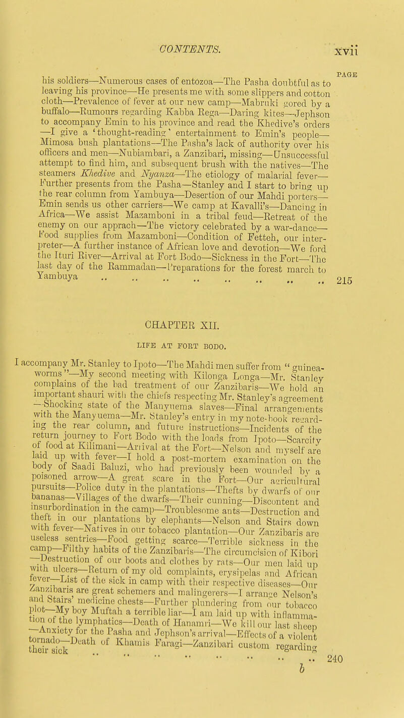 his soldiers—Numerous cases of entozoa—The Pasha doubtful as to leaving his province—He i^resents me with some slippers and cotton cloth—Prevalence of fever at our new camp—Mabriiki ijored by a buffalo—Rumours regarding Kabba Eega—Daring kites—Jephson to accompany Emin to his province and read the^Khedive's orders —I give a ' thought-reading' entertainment to Emin's people— Mimosa bush plantations—The P;isha's lack of authority over his officers and men—Nubiambari, a Zanzibari, missing—Unsuccessful attempt to find him, and subsequent brush with the natives—The steamers Khedive and Nyanza—The etiology of malarial fever- Further presents from the Pasha—Stanley and I start to bring up the rear column from Yambuya—Desertion of our Mahdi portei's Emin sends us other carriers—We camp at Kavalli's—Dancing in Africa—We assist Mazamboni in a tribal feud—Retreat of the enemy on our apprach—The victory celebrated by a war-dance— Kood supplies from Mazamboni—Condi tion of Petteh, our inter- preter—A further instance of African love and devotion—We ford the Ituri River—Arrival at Fort Bodo—Sickness in the Fort—The last day of the Rammadau—Preparations for the forest march t(j Y'^^^iy--^ 215 CHAPTER XII. LIFE AT FORT BODO. I accompany Mr. Stanley to Ipoto—The Mahdi men suffer from « o-uinea- worms—My second meeting with Kilonga Longa—Mr. Stanley complams of the bad treatment of our Zanzibaris—We hold an important shauri with the chiefs respecting Mr. Stanleys agreement ~i ^^''^ Manyuema slaves—Final arrangements with the Manyuema—Mr. Stanley's entry in my note-book regard- ing the rear column, and future instructions—Incidents of the return journey to Fort Bodo with the loads from Ipoto—Scarcity ot_ (ood at Kdimani—Ariival at the Fort—Nelson and myself are aid up with fever—I hold a post-mortem examination on the body ot baadi Baluzi, who had previously been wounded by a poisoned ai-row-A great scare in the Fort-Our aLU-iculfural pursuits—Police duty in the plantations—Thefts by dwarfs of our bananas—Villages of the dwarfs—Their cunning—Discontent and msurbordmation in the camp—Troublesome ants-Destruction and thelt in our plantations by elephants—Nelson and Stairs down witb tever—Natives in our tobacco plantation—Our Zanzibaris are useless sentries—Food getting scarce—Terrible sickness in the camp—Filthy habits of the Zanzibaris—The circumcision of Kibori —destruction of our boots and clothes by rats—Our men laid up with ulcers—Return of my old complaints, erysipelas and African lever—List of the sick in camp with their respective diseases—Our -^anzibari-s are great schemers and malingerers—I arran-e Nelson's and Stairs merlicine chests—Further plundering from our tobacco piot-My boy Muftah a terrible liar-I am laid^ip with inflaia- tionof the lymphatics-Dcath of Hanamri-We kill our last sbeen --Anxiety for the Pasha and Jephson's arrival-Eflects of a violent ^'^ Faragi-Zanzibari custom reglrt^g 240