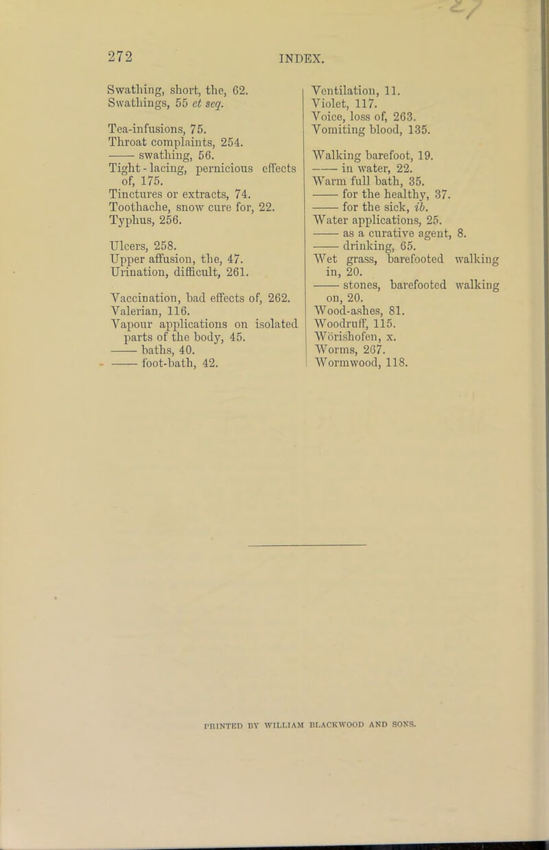 Swathing, short, the, 62. Swathiugs, 55 ct scq. Tea-infusions, 75. Throat complaints, 254. swathing, 56. Tight - lacing, pernicious effects of, 175. Tinctures or extracts, 74. Toothache, snow cure for, 22. Typhus, 256. Ulcers, 258. Upper affusion, the, 47. Urination, difficult, 261. Vaccination, bad effects of, 262. Valerian, 116. Vapour applications on isolated parts of the body, 45. baths, 40. foot-bath, 42. Ventilation, 11. Violet, 117. Voice, lofss of, 263. Vomiting blood, 135. Walking barefoot, 19. in water, 22. Warm full bath, 35. for the healthy, 37. for the sick, ib. Water applications, 25. as a curative agent, 8. drinking, 65. Wet grass, barefooted walking in, 20. stones, barefooted walking on, 20. Wood-ashes, 81. Woodruff, 115, Worishofen, x. AVorms, 267. AVormwood, 118. PRINTED RY WILMAM BLACKWOOD AND SONS.