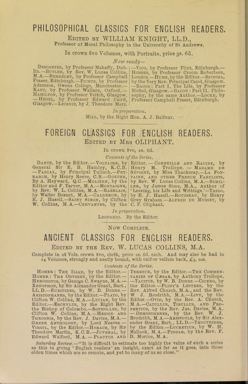 PHILOSOPHICAL CLASSICS FOR ENGLISH READERS. Edited by WILLIAM KNIGHT, LL.D., Professor of Moral Philosophy in the University of St Andrews. In crown 8vo Volumes, with Portraits, price 3s. 6d. iVoM) ready— Descartes, by Professor Mahaffy, Dub- lin.—Butler, by Rov. W. Lucas Collins, M.A.—Berkeley, by Professor Campbell Fraser, Edinburgh.—Fichte, by Professor Adamson, Owens College, Manchester.— Kant, by Professor Wallace, Oxford.— Hamilton, by Professor Veitch, Glasgow. — Heobl, by Professor Edward Caird, Glasgow.—Leibniz, by J. Theodore Merz. —Vico, by Professor Flint, Edinburgh.— Hobbes, by Professor Croom Robertson, London.—Hume, by the Editor.—Spinoza, by the Very Rev. Principal Caird, Glasgow. —Bacon: Part I. The Life, by Professor Nichol, Glasgow.—Bacon: PartII. Philo- sophy, by the same Author.—Locke, by Professor Campbell Fraser, Edinburgh. In preparation. Mill, by the Right Hon. A. J. Balfour. EOREICN CLASSICS EOR ENGLISH READERS. Edited by Mrs OLIPHANT. In crown 8vo, 2s. 6d. Contents of the Series. Dante, by the Editor.—Voltaire, by General Sir E. B. Hamley, K.C.B. — Pascal, by Principal Tulloch.—Pet- rarch, by Henry Reeve, C.B.—Goethe, By A. Hayward, Q.C.—MoLiERB,.by the Editor and F. Tarver, M.A.—Montaigne, by Rev. W. L. Collins, M.A.—Rabelais, by Walter Besant, M.A.—Calderon, by E. J. Hasell.—Saint Simon, by Clifton W. Collins, M.A.—Cervantes, by the Editor. — Corneille and Racine, by Henry M. Trollope. — Madame de SitviQNE, by Miss Thackeray.—La Fon- taine, AND other French Fabulists, by Rev. W. Lucas Collins, M.A.—Schil- ler, by James Sime, M.A., Author of ‘Lessing, his Life and Writings.'—Tasso, by E. J. Hasell.—Rousseau, by Henry Grey Graham.—Alfred de Musset, by C. F. Oliphant. In preparation. Leopardi. By the Editor. Now Complete. ANCIENT CLASSICS FOR ENGLISH READERS. Edited by the Kev. W. LUCAS COLLINS, M.A. Complete in 28 Vols. crown 8vo, cloth, price 2s. 6d. each. And may also be had in 14 Volumes, strongly and neatly bound, with calf or vellum back, los. Contents of the Series. Homer: The Iliad, by the Editor.— Homer : The Odyssey, by the Editor.— Herodotus, by George C. Swayne, M.A.— Xenophon, by Sir Alexander Grant, Bart., LL.D.—Euripides, by W. B. Donne.— Aristophanes, by the Editor.—Plato, by Clifton W. Collins, M. A.—Lucian, by the Editor.—fflscHYLUs, by the Bight Rev. the Bishop of Colombo.—Sophocles, by Clifton W. Collins, M.A.—Hesiod and Theoonis, by the Rev. J. Davies, M.A.— Greek Anthology, by Lord Noaves.— Virgil, by the Editor.—Horace, by Sir Theodore Martin, K.C.B.—Juvenal, by Edward Walford, M.A.— Plautus and Terence, by the Editor.—The Commen- taries OF Caisar, by Anthony Trollope. —Tacitus, by W. B. Donne.—Cicero, by the Editor.—Pliny’s Letters, by the Rev. Alfred Church, M.A., and the Rev. W J. Brodribb, M.A.—Livy, by the Editor.—Ovid, by the Rev. A. Church, M.A.—Catullus, Tibullus, and Pro- pertius, by the Rev. Jas. Davies. M.A. — Demosthenes, by the Rev. W. J. Brodribb, M. A.—Aristotle, by Sir Alex- ander Grant, Bart., LL.D.—Thucydides, by the Editor.—Lucretius, by W. H. Malloek, M.A.—Pindar, by the Rev. F. D. Morice, M.A. value of such a scries it goes, into those Saturday Review.—“It is difllcult to estimate too highly the as this in giving ‘English renders’ an insight, exact ns far ns olden times which are so remote, and yet to many of us so close.’’