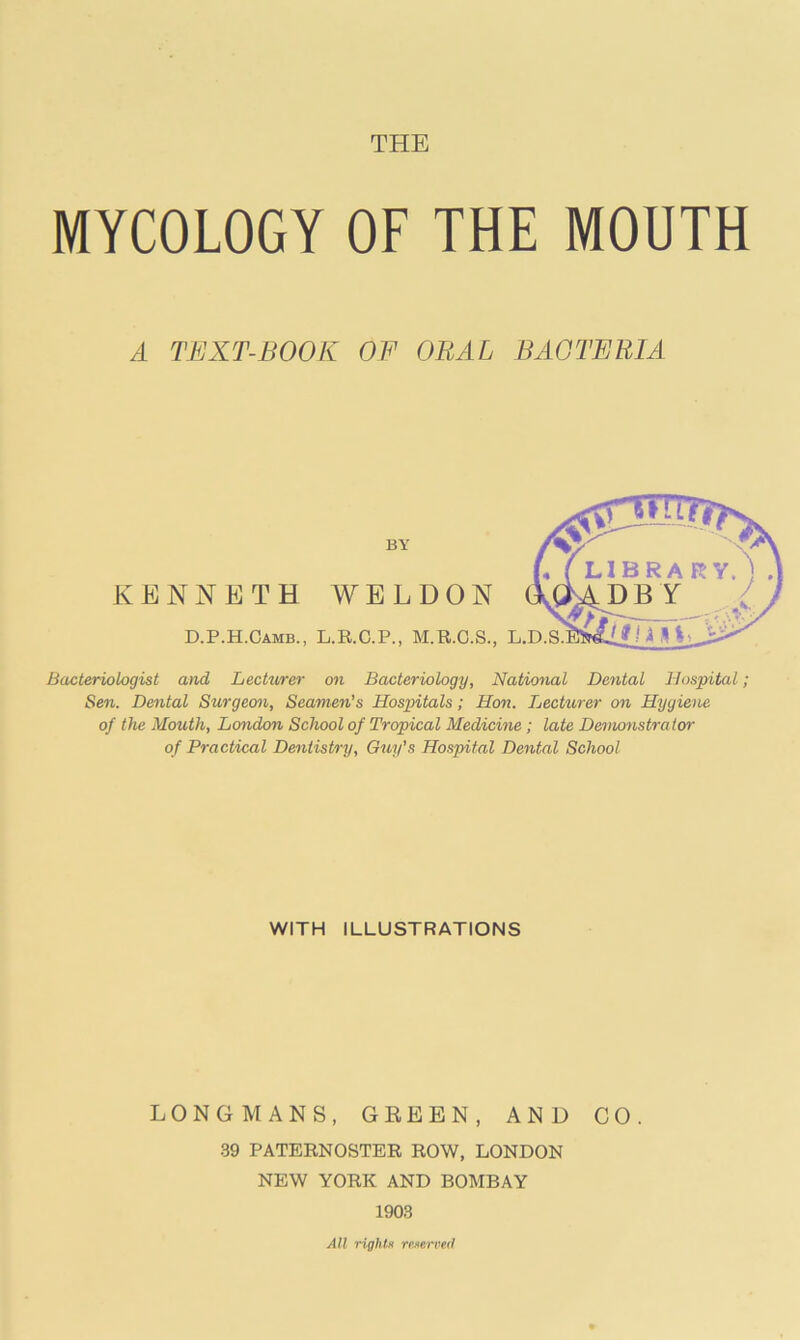 THE MYCOLOGY OF THE MOUTH A TEXT-BOOK OF ORAL BACTERIA BY KENNETH WELDON D.P.H.Camb., L.R.C.P., M.R.C.S., L.D. Bacteriologist and Lecturer on Bacteriology, National Dental Hospital; Sen. Dental Surgeon, Seamen's Hospitals; Hon. Lecturer on Hygiene of the Mouth, London School of Tropical Medicine ; late Demonstrator of Practical Dentistry, Guy’s Hospital Dental School WITH ILLUSTRATIONS LONGMANS, GREEN, AND CO. 39 PATERNOSTER ROW, LONDON NEW YORK AND BOMBAY 1903 All rights reserved