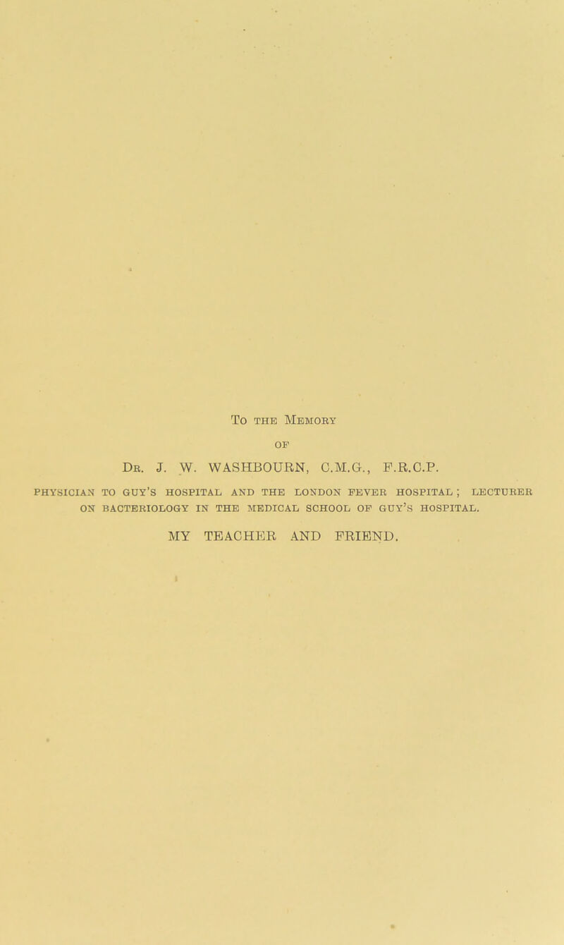 TO THE MEMOBY OF Dr. J. W. WASHBOURN, C.M.G., F.R.C.P. PHYSICIAN TO GUY’S HOSPITAL AND THE LONDON FEVER HOSPITAL ; LECTURER ON BACTERIOLOGY IN THE MEDICAL SCHOOL OF GUY’S HOSPITAL. MY TEACHER AND FRIEND.