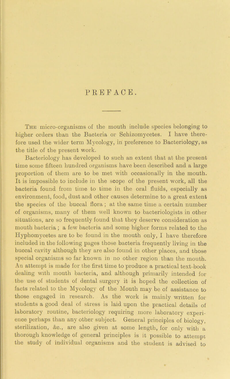 PREFACE. The micro-organisms of the mouth include species belonging to higher orders than the Bacteria or Schizomycetes. I have there- fore used the wider term Mycology, in preference to Bacteriology, as the title of the present work. Bacteriology has developed to such an extent that at the present time some fifteen hundred organisms have been described and a large proportion of them are to be met with occasionally in the mouth. It is impossible to include in the scope of the present work, all the bacteria found from time to time in the oral fluids, especially as environment, food, dust and other causes determine to a great extent the species of the buccal flora; at the same time a certain number of organisms, many of them well known to bacteriologists in other situations, are so frequently found that they deserve consideration as mouth bacteria ; a few bacteria and some higher forms related to the Hyphomycetes are to be found in the mouth only, I have therefore included in the following pages those bacteria frequently living in the buccal cavity although they are also found in other places, and those special organisms so far known in no other region than the mouth. An attempt is made for the first time to produce a practical text-book dealing with mouth bacteria, and although primarily intended for the use of students of dental surgery it is hoped the collection of facts related to the Mycology of the Mouth may be of assistance to those engaged in research. As the work is mainly written for students a good deal of stress is laid upon the practical details of laboratory routine, bacteriology requiring more laboratory experi- ence perhaps than any other subject. General principles of biology, sterilization, &c., are also given at some length, for only with a thorough knowledge of general principles is it possible to attempt the study of individual organisms and the student is advised to