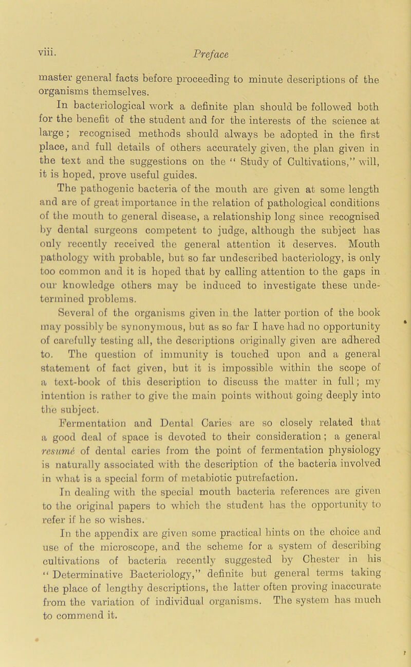 vm- Preface master general facts before proceeding to minute descriptions of the organisms themselves. In bacteriological work a definite plan should he followed both for the benefit of the student and for the interests of the science at large; recognised methods should always he adopted in the first place, and full details of others accurately given, the plan given in the text and the suggestions on the “ Study of Cultivations,” will, it is hoped, prove useful guides. The pathogenic bacteria of the mouth are given at some length and are of great importance in the relation of pathological conditions of the mouth to general disease, a relationship long since recognised by dental surgeons competent to judge, although the subject has only recently received the general attention it deserves. Mouth pathology with probable, but so far undescribed bacteriology, is only too common and it is hoped that by calling attention to the gaps in our knowledge others may be induced to investigate these unde- termined problems. Several of the organisms given in the latter portion of the book may possibly be synonymous, but as so far I have bad no opportunity of carefully testing all, the descriptions originally given are adhered to. The question of immunity is touched upon and a general statement of fact given, but it is impossible within the scope of a text-book of this description to discuss the matter in full; my intention is rather to give the main points without going deeply into the subject. Fermentation and Dental Caries are so closely related that a good deal of space is devoted to their consideration; a general resumd, of dental caries from the point of fermentation physiology is naturally associated with the description of the bacteria involved in what is a special form of metabiotic putrefaction. In dealing with the special mouth bacteria references are given to the original papers to which the student has the opportunity to refer if he so wishes. In the appendix are given some practical hints on the choice and use of the microscope, and the scheme for a system of describing cultivations of bacteria recently suggested by Chester in his “ Determinative Bacteriology,” definite but general terms taking the place of lengthy descriptions, the latter often proving inaccurate from the variation of individual organisms. The system has much to commend it.