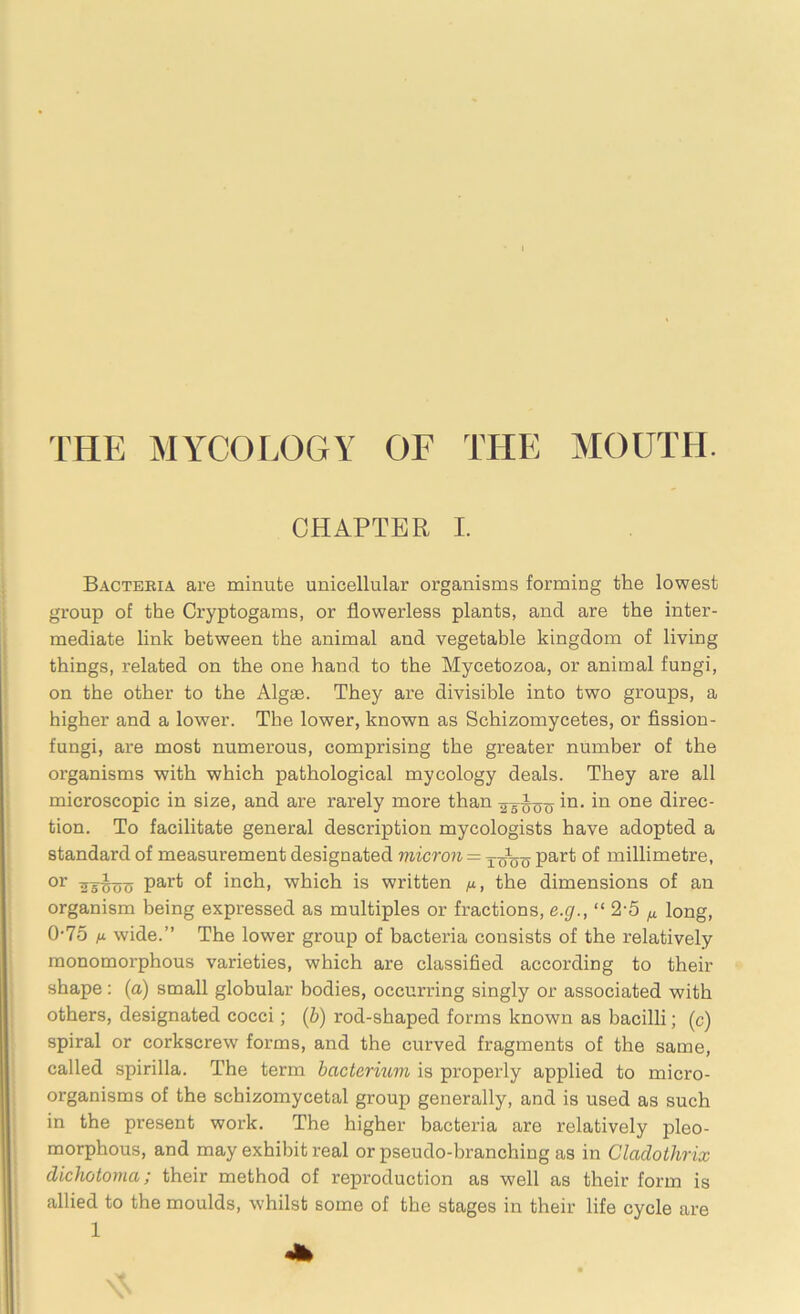 THE MYCOLOGY OF THE MOUTH. CHAPTER I. Bactebia are minute unicellular organisms forming the lowest group of the Cryptogams, or flowerless plants, and are the inter- mediate link between the animal and vegetable kingdom of living things, related on the one hand to the Mycetozoa, or animal fungi, on the other to the Algae. They are divisible into two groups, a higher and a lower. The lower, known as Schizomycetes, or fission- fungi, are most numerous, comprising the greater number of the organisms with which pathological mycology deals. They are all microscopic in size, and are rarely more than y-gtyo^in. in one direc- tion. To facilitate general description mycologists have adopted a standard of measurement designated micron — TqVo part °f millimetre, °r part of inch, which is written n, the dimensions of an organism being expressed as multiples or fractions, e.g., “ 2-5 M long, 0-75 ix wide.” The lower group of bacteria consists of the relatively monomorphous varieties, which are classified according to their shape: (a) small globular bodies, occurring singly or associated with others, designated cocci; (b) rod-shaped forms known as bacilli; (c) spiral or corkscrew forms, and the curved fragments of the same, called spirilla. The term bacterium is properly applied to micro- organisms of the schizomycetal group generally, and is used as such in the present work. The higher bacteria are relatively pleo- morphous, and may exhibit real or pseudo-branching as in Claclolhrix dichotoma; their method of reproduction as well as their form is allied to the moulds, whilst some of the stages in their life cycle are