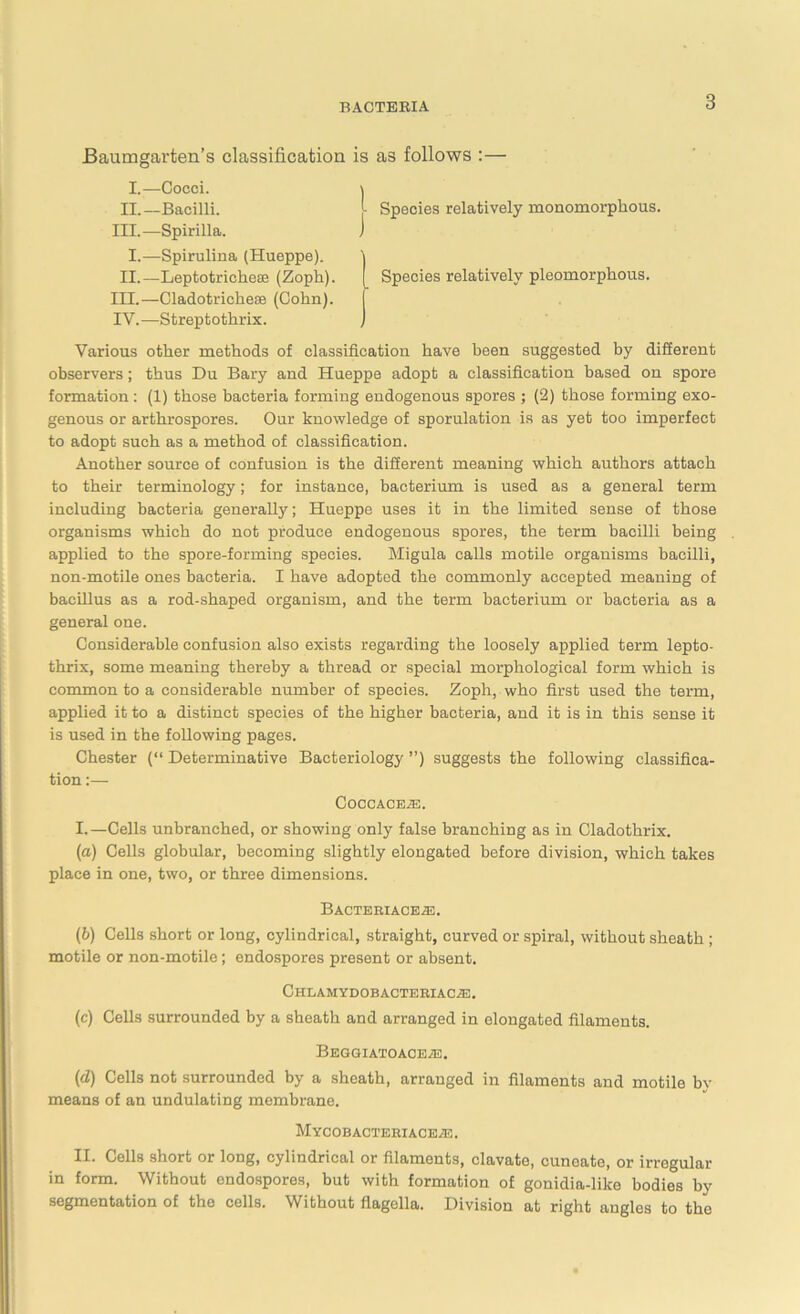 Baumgarten’s classification is as follows :— I.—Cocci. II.— Bacilli. III. —Spirilla. I.—Spirulina (Hueppe). II.—Leptotricheee (Zoph). in.—Cladotrichese (Cohn). IV. —Streptothrix. Species relatively monomorphous. Species relatively pleomorphous. Various other methods of classification have been suggested by different observers; thus Du Bary and Hueppe adopt a classification based on spore formation: (1) those bacteria forming endogenous spores ; (2) those forming exo- genous or arthrospores. Our knowledge of sporulation is as yet too imperfect to adopt such as a method of classification. Another source of confusion is the different meaning which authors attach to their terminology; for instance, bacterium is used as a general term including bacteria generally; Hueppe uses it in the limited sense of those organisms which do not produce endogenous spores, the term bacilli being applied to the spore-forming species. Migula calls motile organisms bacilli, non-motile ones bacteria. I have adopted the commonly accepted meaning of bacillus as a rod-shaped organism, and the term bacterium or bacteria as a general one. Considerable confusion also exists regarding the loosely applied term lepto- thrix, some meaning thereby a thread or special morphological form which is common to a considerable number of species. Zopli, who first used the term, applied it to a distinct species of the higher bacteria, and it is in this sense it is used in the following pages. Chester (“ Determinative Bacteriology ”) suggests the following classifica- tion :— COCCACE.E. I.—Cells unbranched, or showing only false branching as in Cladothrix. (a) Cells globular, becoming slightly elongated before division, which takes place in one, two, or three dimensions. BACTERIACEA2. (b) Cells short or long, cylindrical, straight, curved or spiral, without sheath ; motile or non-motile; endospores present or absent. ChlAMYDOBACTERIACJE. (c) Cells surrounded by a sheath and arranged in elongated filaments. BeGGIATOACEAS. (d) Cells not surrounded by a sheath, arranged in filaments and motile bv means of an undulating membrane. Mycobacteriaceje. II. Cells short or long, cylindrical or filaments, clavate, cuneate, or irregular in form. Without endospores, but with formation of gonidia-like bodies by segmentation of the cells. Without flagella. Division at right angles to the