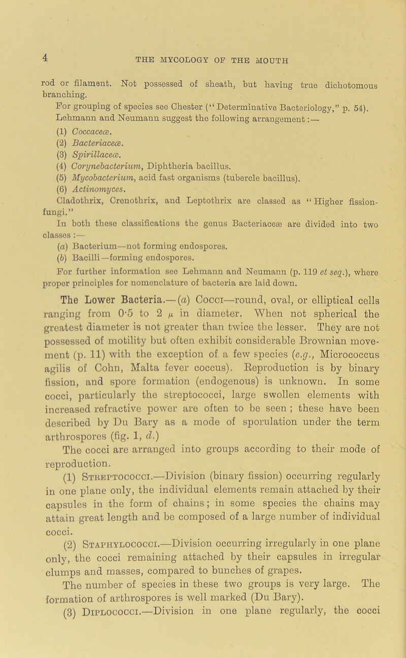 rod or filanisiit. Not possessed of slieath, but baviug true dichotomous branching. For grouping of species see Chester (“Determinative Bacteriology,” p. 54). Lehmann and Neumann suggest the following arrangement:— (1) Coccacece. (2) BacteriacecB. (3) Spirillacece. (4) Corynebacterium, Diphtheria bacillus. (5) Mycobacterium, acid fast organisms (tubercle bacillus). (6) Actinomyces. Cladothrix, Crenothrix, and Leptothrix are classed as “ Higher fission- fungi.” In both these classifications the genus BacteriacesB are divided into two classes :— (a) Bacterium—not forming endospores. (b) Bacilli—forming endospores. For further information see Lehmann and Neumann (p. 119 ct sey.), where proper principles for nomenclature of bacteria are laid down. The Lower Bacteria.—(a) Cocci—round, oval, or elliptical cells ranging from 0-5 to 2 ^ in diameter. When not spherical the greatest diameter is not greater than twice the lesser. They are not possessed of motility but often exhibit considerable Brownian move- ment (p. 11) with the exception of a few species (e.g., Micrococcus agilis of Cohn, Malta fever coccus). Reproduction is by binary fission, and spore formation (endogenous) is unknown. In some cocci, particularly the streptococci, large swollen elements with increased refractive power are often to he seen ; these have been described by Du Bary as a mode of sporulation under the term arthrospores (fig. 1, d.) The cocci are arranged into groups according to their mode of reproduction. (1) Streptococci.—Division (binary fission) occurring regularly in one plane only, the individual elements remain attached by their capsules in the form of chains; in some species the chains may attain great length and be composed of a large number of individual cocci. (2) Staphylococci.—Division occurring irregularly in one plane only, the cocci remaining attached by their capsules in irregular clumps and masses, compared to bunches of grapes. The number of species in these two groups is very large. The formation of arthrospores is well marked (Du Bary). (3) Diplococci.—Division in one plane regularly, the cocci