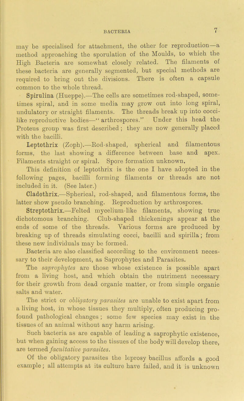 may be specialised for attachment, the other for reproduction—a method approaching the sporulation of the Moulds, to which the High Bacteria are somewhat closely related. The filaments of these bacteria are generally segmented, but special methods are required to bring out the divisions. There is often a capsule common to the whole thread. Spirulina (Hueppe).—The cells are sometimes rod-shaped, some- times spiral, and in some media may grow out into long spiral, undulatory or straight filaments. The threads break up into cocci- like reproductive bodies—“ arthrospores.” Under this head the Proteus group was first described ; they are now generally placed with the bacilli. Leptothrix (Zoph).—Bod-shaped, spherical and filamentous forms, the last showing a difference between base and apex. Filaments straight or spiral. Spore formation unknown. This definition of leptothrix is the one I have adopted in the following pages, bacilli forming filaments or threads are not included in it. (See later.) Cladothrix.—Spherical, rod-shaped, and filamentous forms, the latter show pseudo branching. Reproduction by arthrospores. Streptothrix.—Felted mycelium-like filaments, showing true dichotomous branching. Club-shaped thickenings appear at the ends of some of the threads. Various forms are produced by breaking up of threads simulating cocci, bacilli and spirilla; from these new individuals may be formed. Bacteria are also classified according to the environment neces- sary to their development, as Saprophytes and Parasites. The saprophytes are those whose existence is possible apart from a living host, and which obtain the nutriment necessary for their growth from dead organic matter, or from simple organic salts and water. The strict or obligatory parasites are unable to exist apart from a living host, in whose tissues they multiply, often producing pro- found pathological changes ; some few species may exist in the tissues of an animal without any harm arising. Such bacteria as are capable of leading a saprophytic existence, but when gaining access to the tissues of the body will develop there, are termed facultative parasites. Of the obligatory parasites the leprosy bacillus affords a good example; all attempts at its culture have failed, and it is unknown