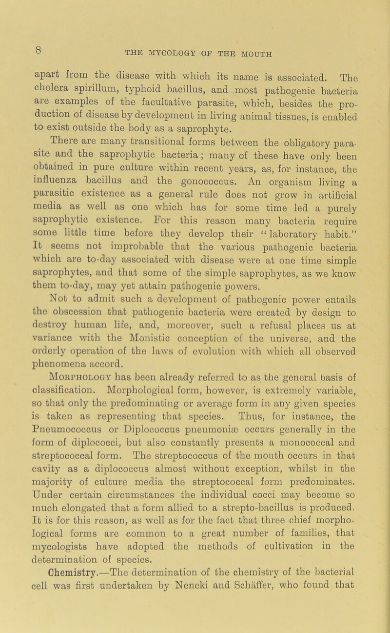 apart from the disease with which its name is associated. The cholera spirillum, typhoid bacillus, and most pathogenic bacteria are examples of the facultative parasite, which, besides the pro- duction of disease by development in living animal tissues, is enabled to exist outside the body as a saprophyte. There are many transitional forms between the obligatory para- site and the saprophytic bacteria; many of these have only been obtained in pure culture within recent years, as, for instance, the influenza bacillus and the gonococcus. An organism living a parasitic existence as a general rule does not grow in artificial media as well as one which has for some time led a purely saprophytic existence. For this reason many bacteria require some little time before they develop their “ laboratory habit.” It seems not improbable that the various pathogenic bacteria which are to-day associated with disease were at one time simple saprophytes, and that some of the simple saprophytes, as we know them to-day, may yet attain pathogenic powers. Not to admit such a development of pathogenic power entails the obscession that pathogenic bacteria were created by design to destroy human life, and, moreover, such a refusal places us at variance with the Monistic conception of the universe, and the orderly operation of the laws of evolution with which all observed phenomena accord. Morphology lias been already referred to as the general basis of classification. Morphological form, however, is extremely variable, so that only the predominating or average form in any given species is taken as representing that species. Thus, for instance, the Pneumococcus or Diplococcus pneumoniae occurs generally in the form of diplococci, but also constantly presents a monococcal and streptococcal form. The streptococcus of the mouth occurs in that cavity as a diplococcus almost without exception, whilst in the majority of culture media the streptococcal form predominates. Under certain circumstances the individual cocci may become so much elongated that a form allied to a strepto-bacillus is produced. It is for this reason, as well as for the fact that three chief morpho- logical forms ai’e common to a great number of families, that mycologists have adopted the methods of cultivation in the determination of species. Chemistry.—The determination of the chemistry of the bacterial cell was first undertaken by Nencki and Schaffer, who found that