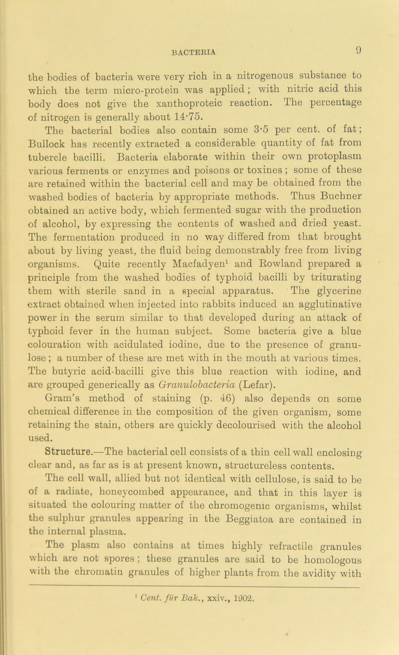 the bodies of bacteria were very rich in a nitrogenous substance to which the term micro-protein was applied ; with nitric acid this body does not give the xanthoproteic reaction. The percentage of nitrogen is generally about 14-75. The bacterial bodies also contain some 3-5 per cent, of fat; Bullock has recently extracted a considerable quantity of fat from tubercle bacilli. Bacteria elaborate within their own protoplasm various ferments or enzymes and poisons or toxines ; some of these are retained within the bacterial cell and may be obtained from the washed bodies of bacteria by appropriate methods. Thus Buchner obtained an active body, which fermented sugar with the production of alcohol, by expressing the contents of washed and dried yeast. The fermentation produced in no way differed from that brought about by living yeast, the fluid being demonstrably free from living organisms. Quite recently Macfadyen1 and Rowland prepared a principle from the washed bodies of typhoid bacilli by triturating them with sterile sand in a special apparatus. The glycerine extract obtained when injected into rabbits induced an agglutinative power in the serum similar to that developed during an attack of typhoid fever in the human subject. Some bacteria give a blue colouration with acidulated iodine, due to the presence of granu- lose; a number of these are met with in the mouth at various times. The butyric acid-bacilli give this blue reaction with iodine, and are grouped generically as Granulobcicteria (Lefar). Gram’s method of staining (p. 46) also depends on some chemical difference in the composition of the given organism, some retaining the stain, others are quickly decolourised with the alcohol used. Structure.—The bacterial cell consists of a thin cell wall enclosing clear and, as far as is at present known, structureless contents. The cell wall, allied but not identical with cellulose, is said to be of a radiate, honeycombed appearance, and that in this layer is situated the colouring matter of the chromogemc organisms, whilst the sulphur granules appearing in the Beggiatoa are contained in the internal plasma. The plasm also contains at times highly retractile granules which are not spores; these granules are said to be homologous with the chromatin granules of higher plants from the avidity with 1 Cent, fur Bak., xxiv., 1902.