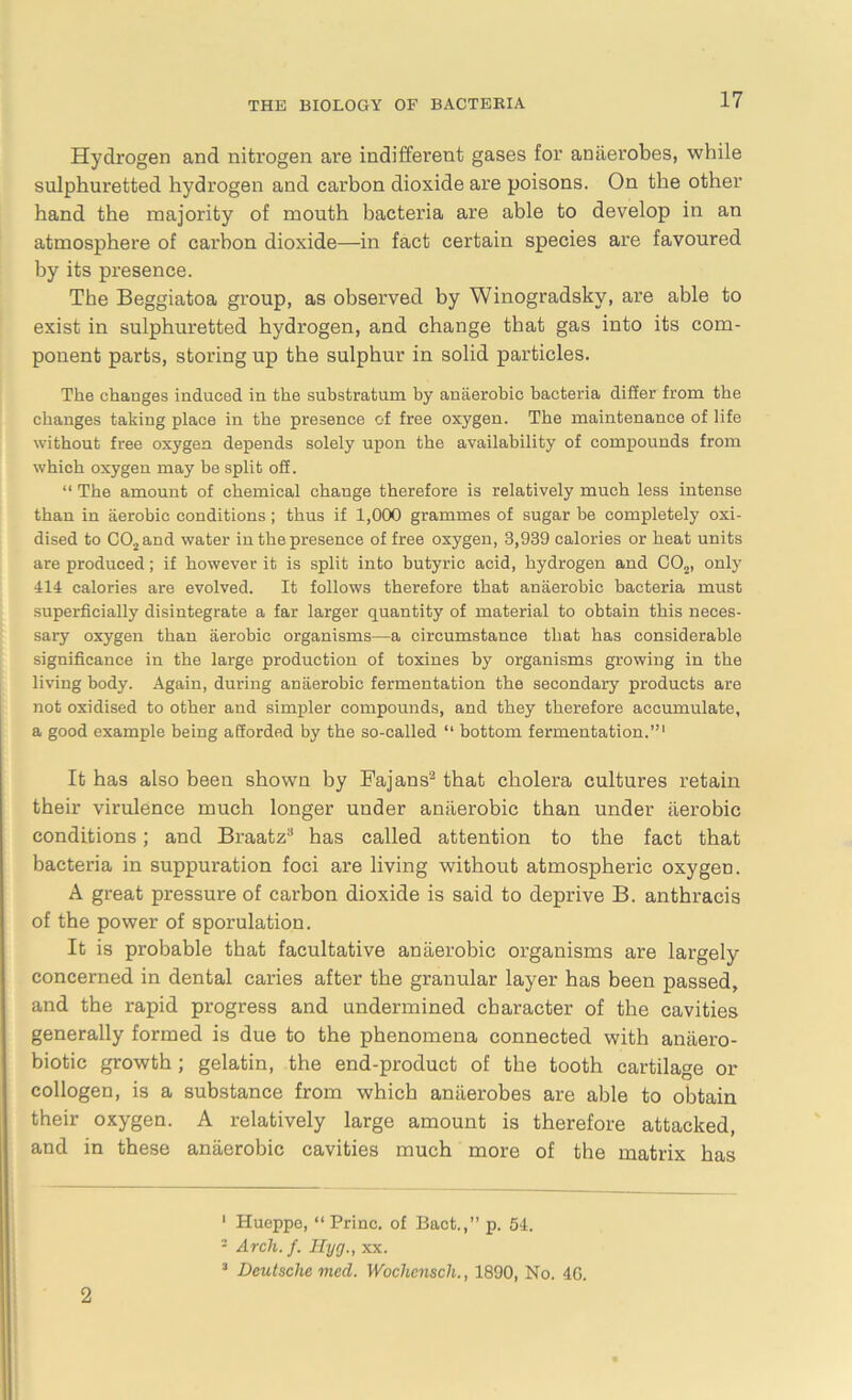 Hydrogen and nitrogen are indifferent gases for anaerobes, while sulphuretted hydrogen and carbon dioxide are poisons. On the other hand the majority of mouth bacteria are able to develop in an atmosphere of carbon dioxide—in fact certain species are favoured by its presence. The Beggiatoa group, as observed by Winogradsky, are able to exist in sulphuretted hydrogen, and change that gas into its com- ponent parts, storing up the sulphur in solid particles. The changes induced in the substratum by anaerobic bacteria differ from the changes taking place in the presence of free oxygen. The maintenance of life without free oxygen depends solely upon the availability of compounds from which oxygen may be split oS. “ The amount of chemical change therefore is relatively much less intense than in aerobic conditions ; thus if 1,000 grammes of sugar be completely oxi- dised to C02and water in the presence of free oxygen, 3,939 calories or heat units are produced; if however it is split into butyric acid, hydrogen and C02, only 414 calories are evolved. It follows therefore that anaerobic bacteria must superficially disintegrate a far larger quantity of material to obtain this neces- sary oxygen than aerobic organisms—a circumstance that has considerable significance in the large production of toxines by organisms growing in the living body. Again, during anaerobic fermentation the secondary products are not oxidised to other and simpler compounds, and they therefore accumulate, a good example being afforded by the so-called “ bottom fermentation.”1 2 It has also been shown by Fajans3 that cholera cultures retain their virulence much longer under anaerobic than under aerobic conditions; and Braatz3 has called attention to the fact that bacteria in suppuration foci are living without atmospheric oxygen. A great pressure of carbon dioxide is said to deprive B. anthracis of the power of sporulation. It is probable that facultative anaerobic organisms are largely concerned in dental caries after the granular layer has been passed, and the rapid progress and undermined character of the cavities generally formed is due to the phenomena connected with anaero- biotic growth; gelatin, the end-product of the tooth cartilage or collogen, is a substance from which anaerobes are able to obtain their oxygen. A relatively large amount is therefore attacked, and in these anaerobic cavities much more of the matrix has 1 Hueppe, “Priuc. of Bact.,” p. 54. 2 Arch. f. Ilyg., xx. 3 Deutsche med. Wochenscli., 1890, No. 40. 2