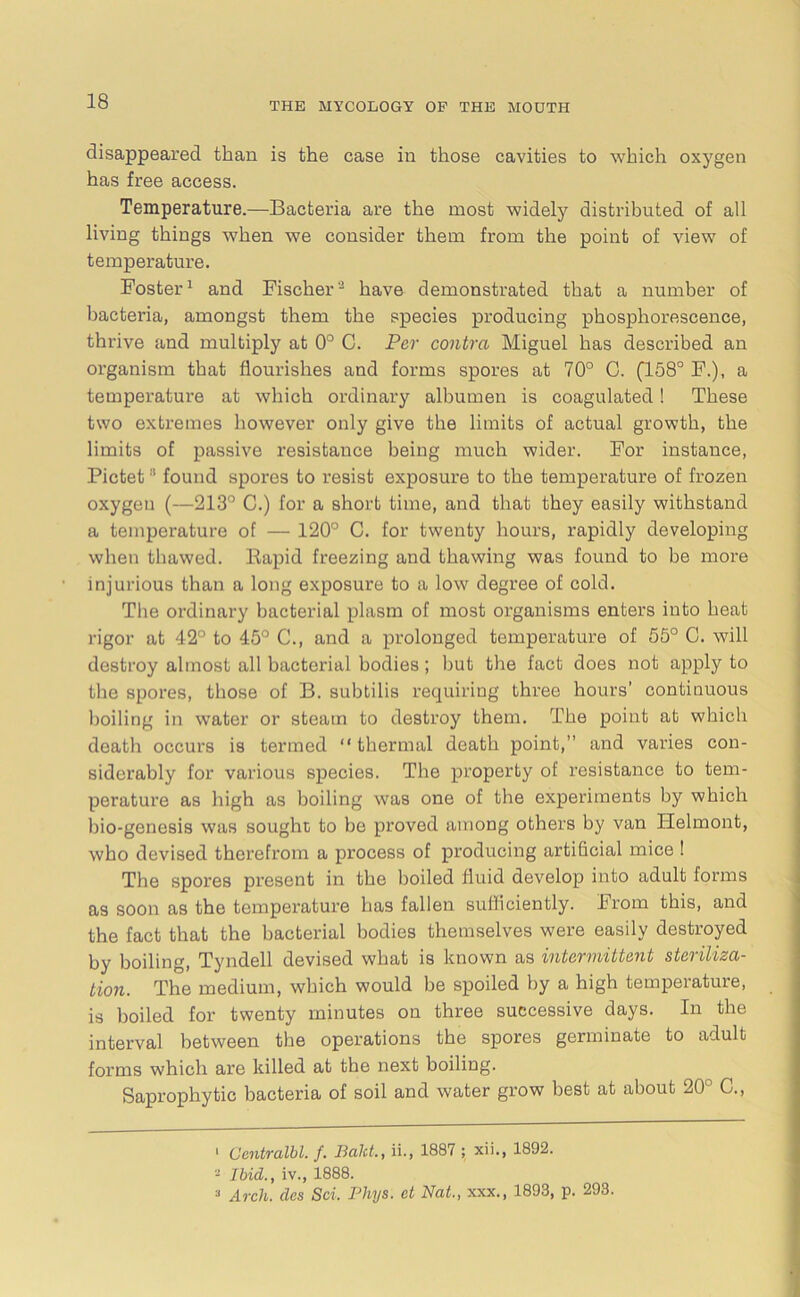 disappeared than is the case in those cavities to which oxygen has free access. Temperature.—Bacteria are the most widely distributed of all living things when we consider them from the point of view of temperature. Foster1 and Fischer2 have demonstrated that a number of bacteria, amongst them the species producing phosphorescence, thrive and multiply at 0° C. Per contra Miguel has described an organism that flourishes and forms spores at 70° C. (158° F.), a temperature at which ordinary albumen is coagulated! These two extremes however only give the limits of actual growth, the limits of passive resistance being much wider. For instance, Pictet found spores to resist exposure to the temperature of frozen oxygen (—213° C.) for a short time, and that they easily withstand a temperature of — 120° C. for twenty hours, rapidly developing when thawed. Rapid freezing and thawing was found to be more injurious than a long exposure to a low degree of cold. The ordinary bacterial plasm of most organisms enters into heat rigor at 42° to 45° C., and a prolonged temperature of 55° C. will destroy almost all bacterial bodies; but the fact does not apply to the spores, those of B. subtilis requiring three hours’ continuous boiling in water or steam to destroy them. The point at which death occurs is termed “thermal death point,’’ and varies con- siderably for various species. The property of resistance to tem- perature as high as boiling was one of the experiments by which bio-genesis was sought to be proved among others by van TIelmont, who devised therefrom a process of producing artificial mice ! The spores present in the boiled fluid develop into adult forms as soon as the temperature has fallen sufficiently. From this, and the fact that the bacterial bodies themselves were easily destroyed by boiling, Tyndell devised what is known as intermittent steriliza- tion. The medium, which would be spoiled by a high temperature, is boiled for twenty minutes on three successive days. In the interval between the operations the spores germinate to adult forms which are killed at the next boiling. Saprophytic bacteria of soil and water grow best at about 20° C., 1 Ccntralbl. f. Baht., ii., 1887 ; xii., 1892. - Ibid., iv., 1888.