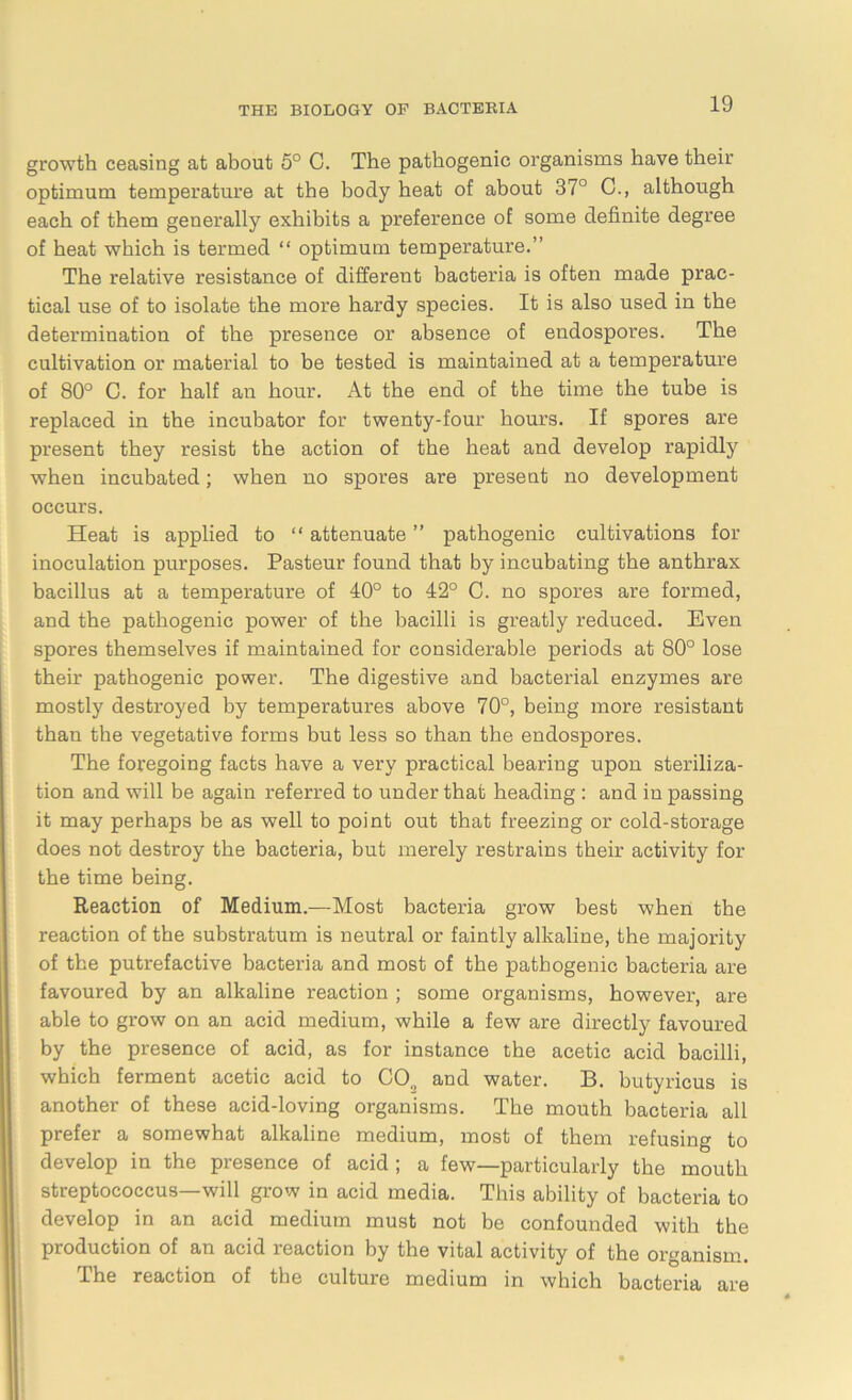 growth ceasing at about 5° C. The pathogenic organisms have their optimum temperature at the body heat of about 37° C., although each of them generally exhibits a preference of some definite degree of heat which is termed “ optimum temperature.” The relative resistance of different bacteria is often made prac- tical use of to isolate the more hardy species. It is also used in the determination of the presence or absence of endospores. The cultivation or material to be tested is maintained at a temperature of 80° C. for half an hour. At the end of the time the tube is replaced in the incubator for twenty-four hours. If spores are present they resist the action of the heat and develop rapidly when incubated; when no spores are present no development occurs. Heat is applied to “ attenuate ” pathogenic cultivations for inoculation purposes. Pasteur found that by incubating the anthrax bacillus at a temperature of 40° to 42° C. no spores are formed, and the pathogenic power of the bacilli is greatly reduced. Even spores themselves if maintained for considerable periods at 80° lose their pathogenic power. The digestive and bacterial enzymes are mostly destroyed by temperatures above 70°, being more resistant than the vegetative forms but less so than the endospores. The foregoing facts have a very practical bearing upon steriliza- tion and will be again referred to under that heading : and in passing it may perhaps be as well to point out that freezing or cold-storage does not destroy the bacteria, but merely restrains their activity for the time being. Reaction of Medium.—Most bacteria grow best when the reaction of the substratum is neutral or faintly alkaline, the majority of the putrefactive bacteria and most of the pathogenic bacteria are favoured by an alkaline reaction ; some organisms, however, are able to grow on an acid medium, while a few are directly favoured by the presence of acid, as for instance the acetic acid bacilli, which ferment acetic acid to CO., and water. B. butyricus is another of these acid-loving organisms. The mouth bacteria all prefer a somewhat alkaline medium, most of them refusing to develop in the piesence of acid j a few—particularly the mouth streptococcus—will grow in acid media. This ability of bacteria to develop in an acid medium must not be confounded with the production of an acid reaction by the vital activity of the organism. The reaction of the culture medium in which bacteria are