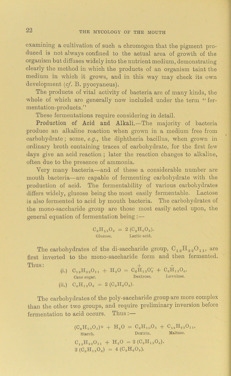 THE MYCOLOGY OF THE MOUTH examining a cultivation of such a chromogen that the pigment pro- duced is not always confined to the actual area of growth of the organism but diffuses widely into the nutrient medium, demonstrating clearly the method in which the products of an organism taint the medium in which it grows, and in this way may check its own development (cf. B. pyocyaneus). The products of vital activity of bacteria are of many kinds, the whole of which are generally now included under the term “ fer- mentation-products.” These fermentations require considering in detail. Production of Acid and Alkali.—The majority of bacteria produce an alkaline reaction when grown in a medium free from carbohydrate; some, c.g., the diphtheria bacillus, when grown in ordinary broth containing traces of carbohydrate, for the first few days give an acid reaction ; later the reaction changes to alkaline, often due to the presence of ammonia. Very many bacteria—and of these a considerable number are mouth bacteria—are capable of fermenting carbohydrate with the production of acid. The fermentability of various carbohydrates differs widely, glucose being the most easily fermentable. Lactose is also fermented to acid by mouth bacteria. The carbohydrates of the mono-saccharide group are those most easily acted upon, the general equation of fermentation being :— 0#HiaO„ = 2 (C3H0O3). Glucose. Lactic acid. The carbohydrates of the di-saccharide group, aH22Ou, are first inverted to the mono-saccharide form and then fermented. Thus: + (i.) C, jHjjOjj + H.jO = OflHjaOa + O.Hia00. Cane sugar. Dextrose. Lrevulose. (ii.) 00H„O* = 2 (C3H„03). The carbohydrates of the poly-saccharide group are more complex than the other two groups, and require preliminary inversion before fermentation to acid occurs. Thus :— (08H1003)n + H.20 = G„Hlo05 + OjjHaaOjx. Starch. Dextrin. Maltose. CjjHaaOn + H.20 = 2 (GaHiaO0). 2 (GgHjaOg) = 4(0gHgO3).