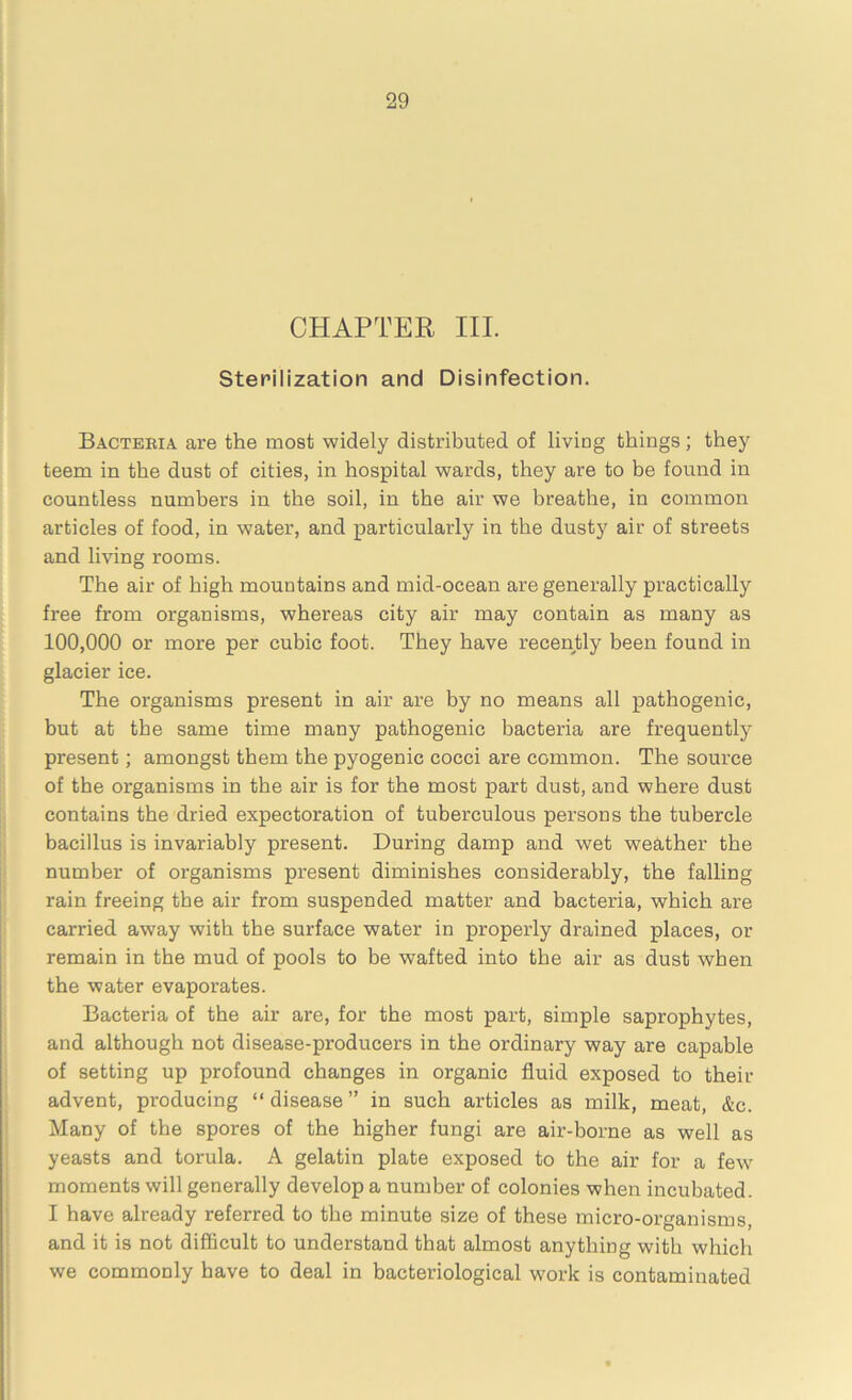 CHAPTER III. Sterilization and Disinfection. Bacteria are the most widely distributed of living things; they teem in the dust of cities, in hospital wards, they are to be found in countless numbers in the soil, in the air we breathe, in common articles of food, in water, and particularly in the dusty air of streets and living rooms. The air of high mountains and mid-ocean are generally practically free from organisms, whereas city air may contain as many as 100,000 or more per cubic foot. They have recently been found in glacier ice. The organisms present in air are by no means all pathogenic, but at the same time many pathogenic bacteria are frequently present; amongst them the pyogenic cocci are common. The source of the organisms in the air is for the most part dust, and where dust contains the dried expectoration of tuberculous persons the tubercle bacillus is invariably present. During damp and wet weather the number of organisms present diminishes considerably, the falling rain freeing the air from suspended matter and bacteria, which are carried away with the surface water in properly drained places, or remain in the mud of pools to be wafted into the air as dust when the water evaporates. Bacteria of the air are, for the most part, simple saprophytes, and although not disease-producers in the ordinary way are capable of setting up profound changes in organic fluid exposed to then- advent, producing “ disease ” in such articles as milk, meat, &c. Many of the spores of the higher fungi are air-borne as well as yeasts and torula. A gelatin plate exposed to the air for a few moments will generally develop a number of colonies when incubated. I have already referred to the minute size of these micro-organisms, and it is not difficult to understand that almost anything with which we commonly have to deal in bacteriological work is contaminated