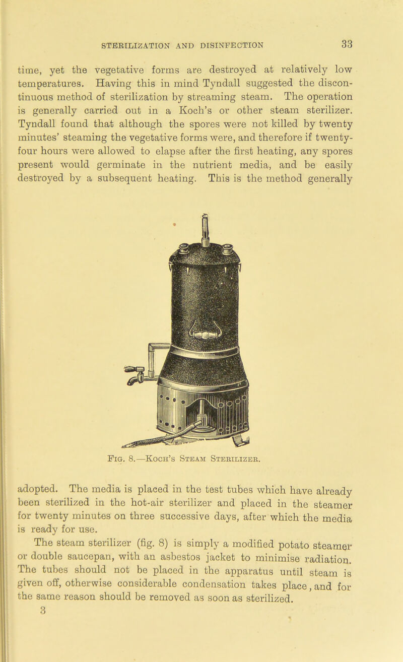 time, yet the vegetative forms are destroyed at relatively low temperatures. Having this in mind Tyndall suggested the discon- tinuous method of sterilization by streaming steam. The operation is generally carried out in a Koch’s or other steam sterilizer. Tyndall found that although the spores were not killed by twenty minutes’ steaming the vegetative forms were, and therefore if twenty- four hours were allowed to elapse after the first heating, any spores present would germinate in the nutrient media, and be easily destroyed by a subsequent heating. This is the method generally Pig. 8.—Koch’s Steam Sterilizer. adopted. The media is placed in the test tubes which have already been sterilized in the hot-air sterilizer and placed in the steamer for twenty minutes on three successive days, after which the media is ready for use. The steam sterilizer (fig. 8) is simply a modified potato steamer or double saucepan, with an asbestos jacket to minimise radiation. The tubes should not be placed in the apparatus until steam is given off, otherwise considerable condensation takes place, and for the same reason should be removed as soon as sterilized. 3