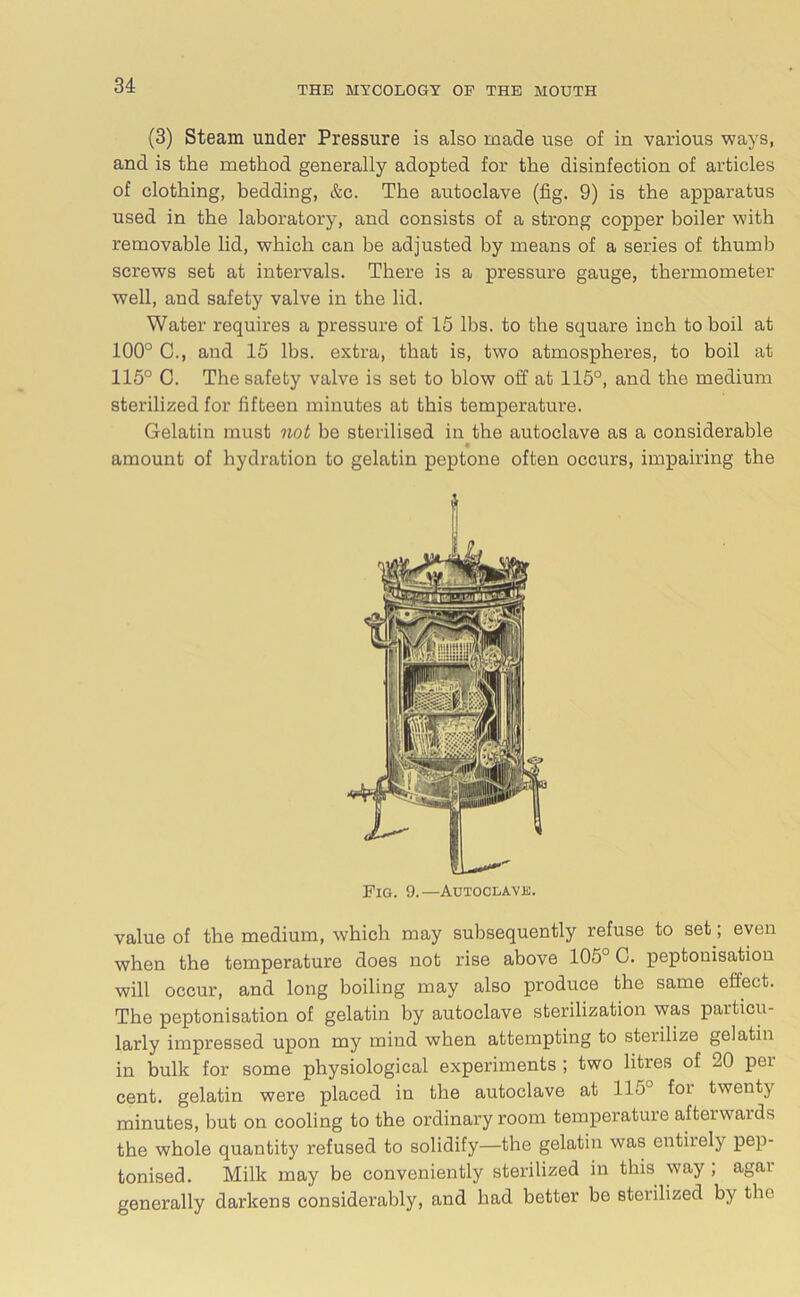 (3) Steam under Pressure is also made use of in various ways, and is the method generally adopted for the disinfection of articles of clothing, bedding, &c. The autoclave (fig. 9) is the apparatus used in the laboratory, and consists of a strong copper boiler with removable lid, which can be adjusted by means of a series of thumb screws set at intervals. There is a pressure gauge, thermometer well, and safety valve in the lid. Water requires a pressure of 15 lbs. to the square inch to boil at 100° C., and 15 lbs. extra, that is, two atmospheres, to boil at 115° C. The safety valve is set to blow off at 115°, and the medium sterilized for fifteen minutes at this temperature. Gelatin must not be sterilised in the autoclave as a considerable amount of hydration to gelatin peptone often occurs, impairing the Pig. 9.—Autoclave. value of the medium, which may subsequently refuse to set \ even when the temperature does not rise above 105° C. peptonisation will occur, and long boiling may also produce the same effect. The peptonisation of gelatin by autoclave sterilization was paiticu- larly impressed upon my mind when attempting to sterilize gelatin in bulk for some physiological experiments ; two litres of 20 pei cent, gelatin were placed in the autoclave at 115 foi twenty minutes, but on cooling to the ordinary room temperature afterwards the whole quantity refused to solidify—the gelatin was entirely pep- tonised. Milk may be conveniently sterilized in this way , agai generally darkens considerably, and had better be sterilized by the